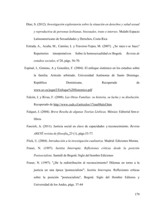 179
Díaz, S. (2012). Investigación exploratoria sobre la situación en derechos y salud sexual
y reproductiva de personas lesbianas, bisexuales, trans e intersex. Mulabi-Espacio
Latinoamericano de Sexualidades y Derechos, Costa Rica
Estrada, A., Acuña, M., Camino, L y Traverso-Yepes, M. (2007). ¿Se nace o se hace?
Repertorios interpretativos Sobre la homosexualidad en Bogotá. Revista de
estudios sociales, n°28, págs. 56-70.
Espinal, I., Gimeno, A y González, F. (2004). El enfoque sistémico en los estudios sobre
la familia. Artículo arbitrado. Universidad Autónoma de Santo Domingo.
República Dominicana. Recuperado de
www.uv.es/jugar2/Enfoque%20Sistemico.pdf
Falcón, I. y Rivas, F. (2008). Las Otras Familias: su historia, su lucha y su disolución.
Recuperado de http://www.cuds.cl/articulos/17ene08alof.htm
Falquet, J. (2004). Breve Reseña de algunas Teorías Lésbicas. México: Editorial fem-e-
libros.
Fascioli, A. (2011). Justicia social en clave de capacidades y reconocimiento. Revista
ARETÉ revista de filosofía, 23 (1), págs.53-77.
Flick, U. (2004). Introducción a la investigación cualitativa. Madrid: Ediciones Morata.
Fraser, N. (1997). Iustitia Interrupta: Reflexiones críticas desde la posición
Postsocialista. Santafé de Bogotá: Siglo del hombre Ediciones
Fraser, N. (1997). "¿De la redistribución al reconocimiento? Dilemas en torno a la
justicia en una época 'postsocialista'", Iustitia Interrupta. Reflexiones críticas
sobre la posición "postsocialista", Bogotá: Siglo del Hombre Editores y
Universidad de los Andes, págs. 37-44
 
