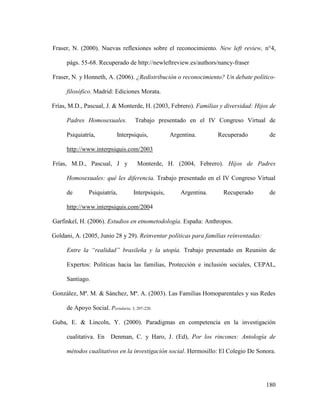 180
Fraser, N. (2000). Nuevas reflexiones sobre el reconocimiento. New left review, n°4,
págs. 55-68. Recuperado de http://newleftreview.es/authors/nancy-fraser
Fraser, N. y Honneth, A. (2006). ¿Redistribución o reconocimiento? Un debate político-
filosófico. Madrid: Ediciones Morata.
Frías, M.D., Pascual, J. & Monterde, H. (2003, Febrero). Familias y diversidad: Hijos de
Padres Homosexuales. Trabajo presentado en el IV Congreso Virtual de
Psiquiatría, Interpsiquis, Argentina. Recuperado de
http://www.interpsiquis.com/2003
Frías, M.D., Pascual, J y Monterde, H. (2004, Febrero). Hijos de Padres
Homosexuales: qué les diferencia. Trabajo presentado en el IV Congreso Virtual
de Psiquiatría, Interpsiquis, Argentina. Recuperado de
http://www.interpsiquis.com/2004
Garfinkel, H. (2006). Estudios en etnometodología. España: Anthropos.
Goldani, A. (2005, Junio 28 y 29). Reinventar políticas para familias reinventadas:
Entre la “realidad” brasileña y la utopía. Trabajo presentado en Reunión de
Expertos: Políticas hacia las familias, Protección e inclusión sociales, CEPAL,
Santiago.
González, Mª. M. & Sánchez, Mª. A. (2003). Las Familias Homoparentales y sus Redes
de Apoyo Social. Portularia, 3, 207-220.
Guba, E. & Lincoln, Y. (2000). Paradigmas en competencia en la investigación
cualitativa. En Denman, C. y Haro, J. (Ed), Por los rincones: Antología de
métodos cualitativos en la investigación social. Hermosillo: El Colegio De Sonora.
 