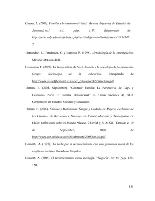 181
Guerra, L. (2009). Familia y heteronormatividad. Revista Argentina de Estudios de
Juventud, vo.1, n°1, págs. 1-17. Recuperado de
http://perio.unlp.edu.ar/ojs/index.php/revistadejuventud/article/viewArticle/147
7
Hernández, R., Fernández, C. y Baptista, P. (1998). Metodología de la investigación.
México: McGraw-Hill.
Hernandez, F. (2007). La teoría crítica de Axel Honneth y la sociología de la educación,
Grupo: Sociología de la educación. Recuperado de
http://www.uv.es/fjhernan/Textos/soc_educacio/FESBarcelona.pdf
Herrera, F. (2004, Septiembre). “Construir Familia: La Perspectiva de Gays y
Lesbianas. Parte II: Familia Homosexual” en Temas Sociales 49. SUR
Corporación de Estudios Sociales y Educación.
Herrera, F. (2005). Familia y Maternidad: Sangre y Cuidado en Mujeres Lesbianas de
las Ciudades de Barcelona y Santiago, en Conservadurismo y Transgresión en
Chile: Reflexiones sobre el Mundo Privado. CEDEM y FLACSO. Extraído el 19
de Septiembre, 2008 de
http://www.soz.univie.ac.at/rc06/Abstracts/2005Mexico.pdf.
Honneth, A. (1997). La lucha por el reconocimiento. Por una gramática moral de los
conflictos sociales. Barcelona: Grijalbo.
Honneth, A. (2006). El reconocimiento como ideología, “Isegoría”, Nº 35, págs. 129-
150.
 