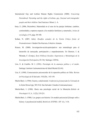 182
International Gay and Lesbian Human Rights Commission (2000). Conceiving
Parenthood: Parenting and the rights of lesbian, gay, bisexual and transgender
people and their children. San Francisco: Minot, L. A.
Imaz, E. (2006, Diciembre). Maternidad en el seno de las parejas lesbianas: cambios,
continuidades y rupturas respecto a los modelos familiares y maternales, Arxius de
sociología, n°15, págs. 89-100.
Kohan, N. (2007, Julio). Desafíos actuales de la Teoría Crítica frente al
Posmodernismo. Cátedra Che-Guevara, Colectivo Amauta.
Krause, M. (2000). Investigación-acción-participativa: una metodología para el
desarrollo de autoayuda, participación y empoderamiento. En Durston, J. &
Miranda, F. (Comp.), Serie Políticas Sociales: Experiencia y Metodología de la
Investigación Participativa (41-56). Santiago: CEPAL.
Lira, E. & Castillo, M. I. (1991). Psicología de la amenaza política y el miedo.
Santiago: Instituto Latinoamericano de Salud Mental (ILAS).
Lira, E. (1988). Consecuencias psicosociales de la represión política en Chile. Revista
de Psicología de El Salvador, VII (28), 143-159.
Martín Baró, I. (1984). Guerra y salud mental. Conferencia pronunciada la I Jornada de
la Salud Mental (pp. 503-514). San Salvador: Estudios Centroamericanos
Martín-Baró, I. (1986). Hacia una psicología social de la liberación. Boletín de
Psicología U.C.A., 5 (22), 219-231.
Martín-Baró, I. (1988). Los grupos con historia: Un modelo psicosocial [Groups with a
history: A psychosocial model]. Boletín de AVEPSO, XIV (1), 3-18.
 