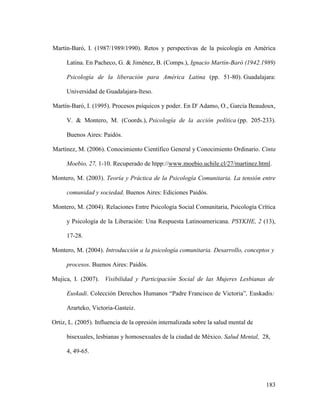 183
Martín-Baró, I. (1987/1989/1990). Retos y perspectivas de la psicología en América
Latina. En Pacheco, G. & Jiménez, B. (Comps.), Ignacio Martín-Baró (1942.1989)
Psicología de la liberación para América Latina (pp. 51-80). Guadalajara:
Universidad de Guadalajara-Iteso.
Martín-Baró, I. (1995). Procesos psíquicos y poder. En D' Adamo, O., García Beaudoux,
V. & Montero, M. (Coords.), Psicología de la acción política (pp. 205-233).
Buenos Aires: Paidós.
Martínez, M. (2006). Conocimiento Científico General y Conocimiento Ordinario. Cinta
Moebio, 27, 1-10. Recuperado de htpp://www.moebio.uchile.cl/27/martinez.html.
Montero, M. (2003). Teoría y Práctica de la Psicología Comunitaria. La tensión entre
comunidad y sociedad. Buenos Aires: Ediciones Paidós.
Montero, M. (2004). Relaciones Entre Psicología Social Comunitaria, Psicología Crítica
y Psicología de la Liberación: Una Respuesta Latinoamericana. PSYKHE, 2 (13),
17-28.
Montero, M. (2004). Introducción a la psicología comunitaria. Desarrollo, conceptos y
procesos. Buenos Aires: Paidós.
Mujica, I. (2007). Visibilidad y Participación Social de las Mujeres Lesbianas de
Euskadi. Colección Derechos Humanos “Padre Francisco de Victoria”, Euskadis:
Ararteko, Victoria-Gasteiz.
Ortiz, L. (2005). Influencia de la opresión internalizada sobre la salud mental de
bisexuales, lesbianas y homosexuales de la ciudad de México. Salud Mental, 28,
4, 49-65.
 