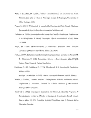184
Parra, V. & Zabala, D. (2004). Familia: Cristalización de las Dinámicas de Poder.
Memoria para optar al Título de Psicólogo, Escuela de Psicología, Universidad de
Chile, Santiago, Chile.
Pisano, M. (2001). El triunfo de la masculinidad. Santiago de Chile: Surada Ediciones.
Recuperado de http://webs.uvigo.es/pmayobre/pdf/pisano.pdf
Quintana, A. (2006). Metodología de Investigación Científica Cualitativa. En Quintana.
A, & Montgomery, W. (Eds.), Psicología: Tópicos de actualidad (47-84). Lima:
UNMSM
Reyes, M. (2010). Multiculturalismo y Feminismo: Tensiones entre Derechos
Colectivos y Derechos Individuales. Lima: CLADEM.
Rich, A. (1999). La heterosexualidad obligatoria y la existencia lesbiana. En Navarro M.
& Stimpson, C. (Ed.), Sexualidad, Género y Roles Sexuales, págs.159-211.
Buenos Aires: Fondo de Cultura Económica.
Rodríguez, G.; Gil, J. & García, E. (1999). Metodología de la Investigación Cualitativa.
Málaga: Aljibe.
Rodrigo, J. & Palacios, J. (2005) Familia y desarrollo humano. Madrid: Alianza.
Salazar, G. & Pinto, J. (1998). Historia Contemporánea de Chile. Volumen I: Estado,
Legitimidad y Ciudadanía, Volumen II: Actores, Identidad y Movimientos.
Santiago: LOM Ediciones.
Sandoval, C. (2002). Investigación Cualitativa. En Briones, G. (Coord.), Programa de
Especialización en Teoría, Métodos y Técnicas de Investigación Social, Módulo
Cuarto, págs. 183-198. Colombia: Instituto Colombiano para El Fomento de La
Educación Superior.
 