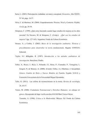 185
Serra, L. (2003). Participación ciudadana: un marco conceptual. Encuentro, Año XXXV,
N° 64, págs. 18-37.
Silva, C. & Martínez, M. (2004). Empoderamiento: Proceso, Nivel y Contexto. Psykhe,
13 (2), pp. 29-39.
Stimpson, C. (1999). ¿Qué estoy haciendo cuando hago estudios de mujeres en los años
noventa? En Navarro, M. & Stimpson, C. (Comp.), ¿Qué son los estudios de
mujeres? (pp. 127-165). Argentina: Fondo de Cultura Económica.
Strauss, A. y Corbin, J. (2002). Bases de la investigación cualitativa. Técnicas y
procedimientos para desarrollar la teoría fundamentada. Bogotá: CONTUS-
Editorial.
Taylor, S.J. &Bogdan, R. (1987). Introducción a los métodos cualitativos de
investigación. Barcelona: Piadós.
Téllez, A., Rosco, J., Roca, J., Pichardo, J.I., Heras, P., Cremades, P., Torregrosa, I.,
Gregori, N. & Moreno, A. (2008). (Coord.) Téllez, A y Martínez, J. Sexualidad,
Género, Cambio de Roles y Nuevos Modelos de Familia. España: S.I.E.G y
Extensión Universitaria de la Universidad Miguel Hernández
Tello, H. (2011). Las esferas de reconocimiento en la teoría. Revista de sociología,
26, 45-57.
Torres, M. (2008). Ciudadanía Transnacional y Derechos Humanos: un enfoque de
género. Recuperado de htpp://scrib.com/doc/416160/Mart-Torres-Falcon
Touraine, A. (1994). Crítica a la Modernidad. México: Ed. Fondo de Cultura
Económica.
 