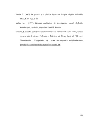 186
Valdés, X. (2007). Lo privado y lo público: lugares de desigual disputa. Colección
Ideas, 8, 77, págs. 1-20.
Valles, M. (1997). Técnicas cualitativas de investigación social. Reflexión
metodológica y práctica profesional. Madrid: Síntesis.
Villaami, F. (2005). Homofobía/Heteronormatividad e Inequidad Social como factores
estructurales de riesgo. Violencias y Prácticas de Riesgo frente al VIH entre
Homosexuales. Recuperado de www.creacionpositiva.net/uploaded/area-
prevencion/violencia/PonenciaFernandoVillaamil.pdf
 