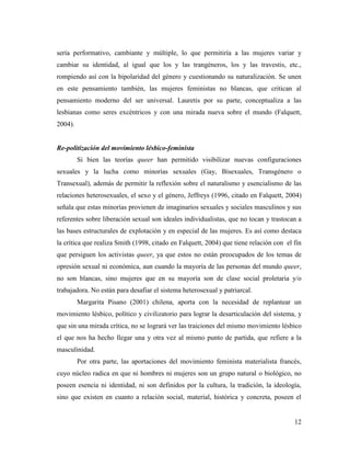 12
sería performativo, cambiante y múltiple, lo que permitiría a las mujeres variar y
cambiar su identidad, al igual que los y las trangéneros, los y las travestis, etc.,
rompiendo así con la bipolaridad del género y cuestionando su naturalización. Se unen
en este pensamiento también, las mujeres feministas no blancas, que critican al
pensamiento moderno del ser universal. Lauretis por su parte, conceptualiza a las
lesbianas como seres excéntricos y con una mirada nueva sobre el mundo (Falquett,
2004).
Re-politización del movimiento lésbico-feminista
Si bien las teorías queer han permitido visibilizar nuevas configuraciones
sexuales y la lucha como minorías sexuales (Gay, Bisexuales, Transgénero o
Transexual), además de permitir la reflexión sobre el naturalismo y esencialismo de las
relaciones heterosexuales, el sexo y el género, Jeffreys (1996, citado en Falquett, 2004)
señala que estas minorías provienen de imaginarios sexuales y sociales masculinos y sus
referentes sobre liberación sexual son ideales individualistas, que no tocan y trastocan a
las bases estructurales de explotación y en especial de las mujeres. Es así como destaca
la crítica que realiza Smith (1998, citado en Falquett, 2004) que tiene relación con el fin
que persiguen los activistas queer, ya que estos no están preocupados de los temas de
opresión sexual ni económica, aun cuando la mayoría de las personas del mundo queer,
no son blancas, sino mujeres que en su mayoría son de clase social proletaria y/o
trabajadora. No están para desafiar el sistema heterosexual y patriarcal.
Margarita Pisano (2001) chilena, aporta con la necesidad de replantear un
movimiento lésbico, político y civilizatorio para lograr la desarticulación del sistema, y
que sin una mirada crítica, no se logrará ver las traiciones del mismo movimiento lésbico
el que nos ha hecho llegar una y otra vez al mismo punto de partida, que refiere a la
masculinidad.
Por otra parte, las aportaciones del movimiento feminista materialista francés,
cuyo núcleo radica en que ni hombres ni mujeres son un grupo natural o biológico, no
poseen esencia ni identidad, ni son definidos por la cultura, la tradición, la ideología,
sino que existen en cuanto a relación social, material, histórica y concreta, poseen el
 