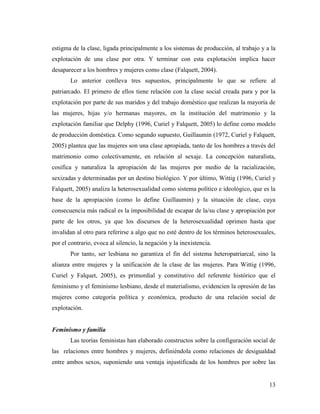 13
estigma de la clase, ligada principalmente a los sistemas de producción, al trabajo y a la
explotación de una clase por otra. Y terminar con esta explotación implica hacer
desaparecer a los hombres y mujeres como clase (Falquett, 2004).
Lo anterior conlleva tres supuestos, principalmente lo que se refiere al
patriarcado. El primero de ellos tiene relación con la clase social creada para y por la
explotación por parte de sus maridos y del trabajo doméstico que realizan la mayoría de
las mujeres, hijas y/o hermanas mayores, en la institución del matrimonio y la
explotación familiar que Delphy (1996, Curiel y Falquett, 2005) lo define como modelo
de producción doméstica. Como segundo supuesto, Guillaumin (1972, Curiel y Falquett,
2005) plantea que las mujeres son una clase apropiada, tanto de los hombres a través del
matrimonio como colectivamente, en relación al sexaje. La concepción naturalista,
cosifica y naturaliza la apropiación de las mujeres por medio de la racialización,
sexizadas y determinadas por un destino biológico. Y por último, Wittig (1996, Curiel y
Falquett, 2005) analiza la heterosexualidad como sistema político e ideológico, que es la
base de la apropiación (como lo define Guillaumin) y la situación de clase, cuya
consecuencia más radical es la imposibilidad de escapar de la/su clase y apropiación por
parte de los otros, ya que los discursos de la heterosexualidad oprimen hasta que
invalidan al otro para referirse a algo que no esté dentro de los términos heterosexuales,
por el contrario, evoca al silencio, la negación y la inexistencia.
Por tanto, ser lesbiana no garantiza el fin del sistema heteropatriarcal, sino la
alianza entre mujeres y la unificación de la clase de las mujeres. Para Wittig (1996,
Curiel y Falquet, 2005), es primordial y constitutivo del referente histórico que el
feminismo y el feminismo lesbiano, desde el materialismo, evidencien la opresión de las
mujeres como categoría política y económica, producto de una relación social de
explotación.
Feminismo y familia
Las teorías feministas han elaborado constructos sobre la configuración social de
las relaciones entre hombres y mujeres, definiéndola como relaciones de desigualdad
entre ambos sexos, suponiendo una ventaja injustificada de los hombres por sobre las
 