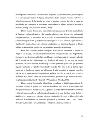 15
mundo político-económico. En cuanto a las mujeres o el género femenino, se desempeña
en la tarea de reproductora de hijos y a la crianza, darles atención personal y afectiva a
todos los miembros de la familia, así como el cuidado personal de éstas y todas las
actividades que conectan a la familia con las relaciones de afecto, amistad o parentesco
(Parsons, 1955 y 1976, citado en Alberdi, 2006).
El movimiento feminista ha sido enfático en rechazar esta división desigualitaria
de funciones en base al género, y ha buscado soluciones para liberar a las mujeres del
trabajo doméstico y la maternidad per se, por esto ha impulsado la maternidad voluntaria
y alternativas personales y profesionales al margen de la vida familiar, lograr definir y
decidir sobre casarse, tener hijos y formar una familia. Las feministas llevaron al debate
público la necesidad de transformar las relaciones personales y familiares.
Estos actos de debate público y búsqueda de normativas impulsaron la libertad de
elegir de las mujeres, así como la industrialización, aparecieron una serie de productos
Express, lo que disminuye el trabajo en el hogar, como la comida, la ropa, etc., además
del desarrollo de las instituciones que desplazan el trabajo de las mujeres, como
guarderías, asilos de ancianos, hospitales y todos los productos y servicios que permiten
regular y controlar la reproducción natural y asistida. Pero hoy en día el debate sigue
puesto en la familia, en cuanto que al interior de ella no existe la igualdad entre los
sujetos, no se logra permear los principios políticos liberales acerca de que todos los
miembros de la familia tienen los mismos derechos, por tanto lo que no se hace afuera,
si se hace adentro (Benhabib y Cornell, 1990, citado en Alberdi, 2006).
El movimiento feminista ha sido enfático en rechazar la división desigualitaria de
funciones en base al género y ha buscado soluciones para liberar a las mujeres del
trabajo doméstico y la maternidad per se, por esto ha impulsado la maternidad voluntaria
y alternativas personales y profesionales al margen de la vida familiar, lograr definir y
decidir sobre casarse, tener hijos/as y formar una familia, llevando al debate público la
necesidad de transformar las relaciones personales y familiares (2008, Téllez, Rosco,
Roca, Roca, Pichardo, Heras, Cremades, Torregrosa, Gregori y Moreno.)
 
