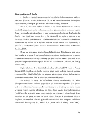16
Conceptualización de familia
La familia es en donde convergen todas las miradas de los estamentos sociales,
judiciales, políticos, morales, académicos, etc., es por esto que existe una amplia gama
de definiciones y conceptos que ayudan a instrumentalizarla y estudiarla.
Desde la perspectiva médica, la familia es un sistema abierto con una cantidad
indefinida de personas que lo conforman, conviven generalmente en un mismo espacio
físico y se vinculan a través de lazos ya sean consanguíneos, legales y/o de afinidad. La
familia, vista desde esta perspectiva, es la responsable de guiar y proteger a sus
miembros, su estructura es variable y depende del entorno social en el que se desarrolla,
es la unidad de análisis de la medicina familiar, la que estudia y da seguimiento al
proceso de salud-enfermedad (Asociación Latinoamericana de Profesores de Medicina
Familiar, 2005).
Desde una concepción antropológica, la familia está definida como una pareja
bajo nupcias, o un grupo de parientes adultos que se asisten económicamente, y además
cooperan en la crianza de los hijos e hijas y que, generalmente, todos o gran parte de las
personas comparten el mismo espacio físico (Lèvi – Strauss et al., 1974, cit. en Parra y
Zabala, 2004).
Según la Informe de la Comisión Nacional de la Familia (1993, citado en Parra y
Zabala, 2004) considera a la familia como un grupo social unidos a través de lazos de
consanguinidad, filiación biológica y/o adoptiva, y/o de común alianza, incluyendo las
uniones de hecho cuando éstas se mantienen estables en el tiempo.
De acuerdo a todas las definiciones citadas anteriormente, se puede
conceptualizar la familia como un grupo social, que asume tres improntas: 1) su génesis
está en la unión entre dos personas; 2) se conforma por un hombre y una mujer, marido
y esposa, respectivamente, además de los hijo e hijas nacidos dentro el matrimonio
(también pueden pertenecer a este grupo parientes que vivan en el mismo hogar); 3) los
miembros de este grupo se unen por lazos legales; derechos y obligaciones morales-
religiosas y económicas; derechos y prohibiciones sexuales, más una gama variable de
sentimientos psicológicos (Lèvi – Strauss et. al. , 1974, citado en Parra y Zabala., 2004).
 