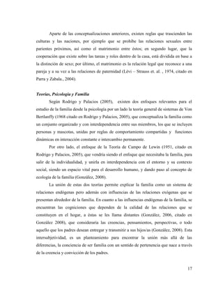 17
Aparte de las conceptualizaciones anteriores, existen reglas que trascienden las
culturas y las naciones, por ejemplo que se prohíbe las relaciones sexuales entre
parientes próximos, así como el matrimonio entre éstos; en segundo lugar, que la
cooperación que existe sobre las tareas y roles dentro de la casa, está dividida en base a
la distinción de sexo; por último, el matrimonio es la relación legal que reconoce a una
pareja y a su vez a las relaciones de paternidad (Lèvi – Strauss et. al. , 1974, citado en
Parra y Zabala., 2004).
Teorías, Psicología y Familia
Según Rodrigo y Palacios (2005), existen dos enfoques relevantes para el
estudio de la familia desde la psicología por un lado la teoría general de sistemas de Von
Bertlanffy (1968 citado en Rodrigo y Palacios, 2005), que conceptualiza la familia como
un conjunto organizado y con interdependencia entre sus miembros, los que se incluyen
personas y mascotas, unidas por reglas de comportamiento compartidas y funciones
dinámicas en interacción constante e intercambio permanente.
Por otro lado, el enfoque de la Teoría de Campo de Lewin (1951, citado en
Rodrigo y Palacios, 2005), que vendría siendo el enfoque que necesitaba la familia, para
salir de la individualidad, y unirla en interdependencia con el entorno y su contexto
social, siendo un espacio vital para el desarrollo humano, y dando paso al concepto de
ecología de la familia (González, 2008).
La unión de estas dos teorías permite explicar la familia como un sistema de
relaciones endógenas pero además con influencias de las relaciones exógenas que se
presentan alrededor de la familia. En cuanto a las influencias endógenas de la familia, se
encuentran las cogniciones que dependen de la calidad de las relaciones que se
constituyen en el hogar, a éstas se les llama distantes (González, 2006, citado en
González 2008), que consideraría las creencias, pensamientos, perspectivas, o todo
aquello que los padres desean entregar y transmitir a sus hijos/as (González, 2008). Esta
intersubjetividad, es un planteamiento para encontrar la unión más allá de las
diferencias, la conciencia de ser familia con un sentido de pertenencia que nace a través
de la creencia y convicción de los padres.
 