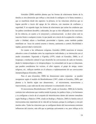 18
González (2008) también plantea que las formas de relacionarse dentro de la
familia es otra dimensión que influye a ésta desde lo endógeno se le llama instantes y
que se manifiesta desde dos aspectos: la primera, en las relaciones afectivas que se
logran percibir a través del apego de los niños/as, con muestras de confianza y
seguridad; Y en segundo lugar, las formas de relacionarse que serían las conductas que
los padres consideran deseable y adecuadas, las que se irán reflejando en las reacciones
de los niños/as, en cuanto a lo emocional y comunicacional, es decir cómo será su
reacción frente a cualquier evento, lo que puede ser a través de la aceptación o rechazo,
calor o frialdad, afecto u hostilidad, proximidad o lejanía; como también podrán
manifestar un locus de control externo o interno, autonomía o control, flexibilidad o
rigidez, permisividad o restricción.
En cuanto a las influencias exógenas, González (2008) menciona al sistema
educativo como el mediador entre las experiencias individuales y su interacción con el
medio circundante. Siguiendo a Vigotsky (1979, citado en González, 2008), es el
traspasaje y mediación cultural el que desarrolla las convicciones de cada ser humano,
desde lo interpsicológico a lo intrapsicológico. La comunidad con la que se relacionan,
que pueden considerarse los vecinos, el ciber espacio, el grupo de amigo, centro
religioso, etc., influyen también en el refuerzo o replanteamiento de sus convicciones
interpsicológicas (González, 2008).
Para el auto (González, 2008) las dimensiones antes expuestas se pueden
reorganizar según el modelo de Bronfenbrenner (1987, citado en González, 2008), que
plantea a la familia según tres dimensiones, el microsistema, mesosistema y
macrosistema, y que cada una de estas estructura va conteniendo a la otra.
El microsistema Bronfenbrenner (1987, citado en González, 2008) de la familia
contiene tres subsistemas que vendría siendo la pareja, los padres e hijos, y los hermanos
y se configuran a través de el conjunto de interrelaciones dentro del entorno inmediato
según Rodrigo y Palacios (1998, citado en Rodrigo y Palacios, 2005) la familia sería el
microsistema más importante de la vida del ser humano, porque lo configura y crea por
muchos años. Todas las relaciones que se configuran dentro del microsistema contienen
influencias del exterior, más allá que se participe activamente o no, pero influye en la
 