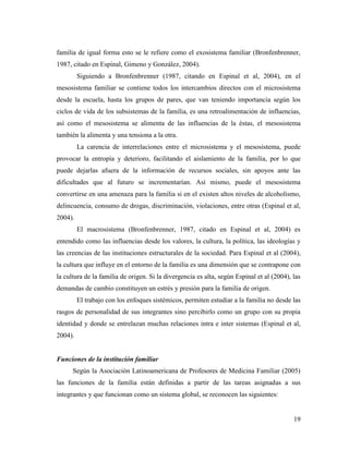 19
familia de igual forma esto se le refiere como el exosistema familiar (Bronfenbrenner,
1987, citado en Espinal, Gimeno y González, 2004).
Siguiendo a Bronfenbrenner (1987, citando en Espinal et al, 2004), en el
mesosistema familiar se contiene todos los intercambios directos con el microsistema
desde la escuela, hasta los grupos de pares, que van teniendo importancia según los
ciclos de vida de los subsistemas de la familia, es una retroalimentación de influencias,
así como el mesosistema se alimenta de las influencias de la éstas, el mesosistema
también la alimenta y una tensiona a la otra.
La carencia de interrelaciones entre el microsistema y el mesosistema, puede
provocar la entropía y deterioro, facilitando el aislamiento de la familia, por lo que
puede dejarlas afuera de la información de recursos sociales, sin apoyos ante las
dificultades que al futuro se incrementarían. Así mismo, puede el mesosistema
convertirse en una amenaza para la familia si en el existen altos niveles de alcoholismo,
delincuencia, consumo de drogas, discriminación, violaciones, entre otras (Espinal et al,
2004).
El macrosistema (Bronfenbrenner, 1987, citado en Espinal et al, 2004) es
entendido como las influencias desde los valores, la cultura, la política, las ideologías y
las creencias de las instituciones estructurales de la sociedad. Para Espinal et al (2004),
la cultura que influye en el entorno de la familia es una dimensión que se contrapone con
la cultura de la familia de origen. Si la divergencia es alta, según Espinal et al (2004), las
demandas de cambio constituyen un estrés y presión para la familia de origen.
El trabajo con los enfoques sistémicos, permiten estudiar a la familia no desde las
rasgos de personalidad de sus integrantes sino percibirlo como un grupo con su propia
identidad y donde se entrelazan muchas relaciones intra e inter sistemas (Espinal et al,
2004).
Funciones de la institución familiar
Según la Asociación Latinoamericana de Profesores de Medicina Familiar (2005)
las funciones de la familia están definidas a partir de las tareas asignadas a sus
integrantes y que funcionan como un sistema global, se reconocen las siguientes:
 