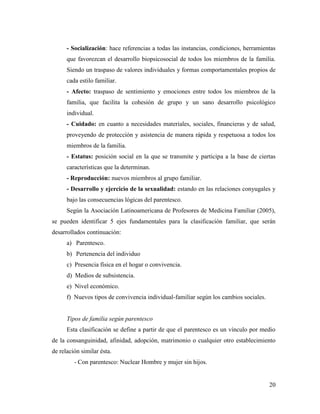 20
- Socialización: hace referencias a todas las instancias, condiciones, herramientas
que favorezcan el desarrollo biopsicosocial de todos los miembros de la familia.
Siendo un traspaso de valores individuales y formas comportamentales propios de
cada estilo familiar.
- Afecto: traspaso de sentimiento y emociones entre todos los miembros de la
familia, que facilita la cohesión de grupo y un sano desarrollo psicológico
individual.
- Cuidado: en cuanto a necesidades materiales, sociales, financieras y de salud,
proveyendo de protección y asistencia de manera rápida y respetuosa a todos los
miembros de la familia.
- Estatus: posición social en la que se transmite y participa a la base de ciertas
características que la determinan.
- Reproducción: nuevos miembros al grupo familiar.
- Desarrollo y ejercicio de la sexualidad: estando en las relaciones conyugales y
bajo las consecuencias lógicas del parentesco.
Según la Asociación Latinoamericana de Profesores de Medicina Familiar (2005),
se pueden identificar 5 ejes fundamentales para la clasificación familiar, que serán
desarrollados continuación:
a) Parentesco.
b) Pertenencia del individuo
c) Presencia física en el hogar o convivencia.
d) Medios de subsistencia.
e) Nivel económico.
f) Nuevos tipos de convivencia individual-familiar según los cambios sociales.
Tipos de familia según parentesco
Esta clasificación se define a partir de que el parentesco es un vínculo por medio
de la consanguinidad, afinidad, adopción, matrimonio o cualquier otro establecimiento
de relación similar ésta.
- Con parentesco: Nuclear Hombre y mujer sin hijos.
 