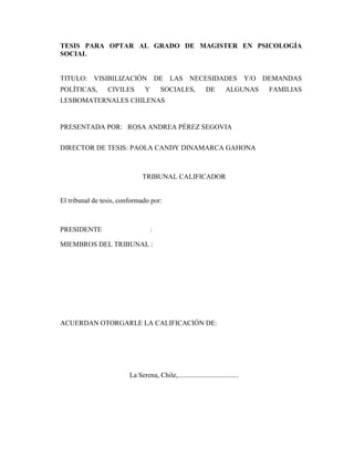 TESIS PARA OPTAR AL GRADO DE MAGISTER EN PSICOLOGÍA
SOCIAL
TITULO: VISIBILIZACIÓN DE LAS NECESIDADES Y/O DEMANDAS
POLÍTICAS, CIVILES Y SOCIALES, DE ALGUNAS FAMILIAS
LESBOMATERNALES CHILENAS
PRESENTADA POR: ROSA ANDREA PÉREZ SEGOVIA
DIRECTOR DE TESIS: PAOLA CANDY DINAMARCA GAHONA
TRIBUNAL CALIFICADOR
El tribunal de tesis, conformado por:
PRESIDENTE :
MIEMBROS DEL TRIBUNAL :
ACUERDAN OTORGARLE LA CALIFICACIÓN DE:
La Serena, Chile,...................................
 