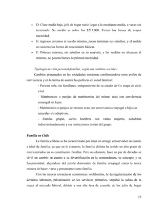 23
 D: Clase media baja, jefe de hogar suele llegar a la enseñanza media, a veces sin
terminarla. Su sueldo es sobre los $215.000. Tienen los bienes de mayor
necesidad.
 E: ingresos cercanos al sueldo mínimo, pocos terminan sus estudios, y el sueldo
no sustenta los bienes de necesidades básicas.
 F: Pobreza máxima, sin estudios en su mayoría, y los sueldos no alcanzan el
mínimo, no poseen bienes de primera necesidad.
Tipología de vida personal-familiar, según los cambios sociales:
Cambios presentados en las sociedades modernas conformándose otros estilos de
convivencia y en la forma de asumir las políticas en salud familiar:
- Persona sola, sin familiares, independiente de su estado civil o etapa de ciclo
vital.
- Matrimonios o parejas de matrimonios del mismo sexo con convivencia
conyugal sin hijos.
- Matrimonios o parejas del mismo sexo con convivencia conyugal e hijos/as
naturales y/o adoptivos.
- Familia grupal, varios hombres con varias mujeres, cohabitan
indiscriminadamente y sin restricciones dentro del grupo.
Familia en Chile
La familia chilena se ha caracterizado por tener un arraigo conservador en cuanto
a ideal de familia, ya que en lo concreto, la familia chilena ha tenido un alto grado de
matricentrados en su constitución familiar. Pero no obstante, hace un par de décadas se
vivió un cambio en cuanto a su diversificación en la nomenclatura, su concepto y su
funcionalidad, alejándose del patrón dominante de familia conyugal como la única
manera de hacer, verse y presentarse como familia.
Con las nuevas estructuras económicas neoliberales, la desregularización de los
derechos laborales, privatización de los servicios primarios, impulsó la salida de la
mujer al mercado laboral, debido a una alta tasa de cesantía de los jefes de hogar
 