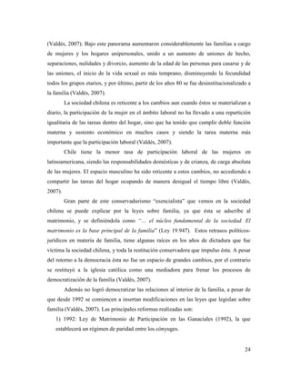 24
(Valdés, 2007). Bajo este panorama aumentaron considerablemente las familias a cargo
de mujeres y los hogares unipersonales, unido a un aumento de uniones de hecho,
separaciones, nulidades y divorcio, aumento de la edad de las personas para casarse y de
las uniones, el inicio de la vida sexual es más temprano, disminuyendo la fecundidad
todos los grupos etarios, y por último, partir de los años 80 se fue desinstitucionalizado a
la familia (Valdés, 2007).
La sociedad chilena es reticente a los cambios aun cuando éstos se materializan a
diario, la participación de la mujer en el ámbito laboral no ha llevado a una repartición
igualitaria de las tareas dentro del hogar, sino que ha tenido que cumplir doble función
materna y sustento económico en muchos casos y siendo la tarea materna más
importante que la participación laboral (Valdés, 2007).
Chile tiene la menor tasa de participación laboral de las mujeres en
latinoamericana, siendo las responsabilidades domésticas y de crianza, de carga absoluta
de las mujeres. El espacio masculino ha sido reticente a estos cambios, no accediendo a
compartir las tareas del hogar ocupando de manera desigual el tiempo libre (Valdés,
2007).
Gran parte de este conservadurismo “esencialista” que vemos en la sociedad
chilena se puede explicar por la leyes sobre familia, ya que ésta se adscribe al
matrimonio, y se definiéndola como “… el núcleo fundamental de la sociedad. El
matrimonio es la base principal de la familia” (Ley 19.947). Estos retrasos políticos-
jurídicos en materia de familia, tiene algunas raíces en los años de dictadura que fue
víctima la sociedad chilena, y toda la restitución conservadora que impulso ésta. A pesar
del retorno a la democracia ésta no fue un espacio de grandes cambios, por el contrario
se restituyó a la iglesia católica como una mediadora para frenar los procesos de
democratización de la familia (Valdés, 2007).
Además no logró democratizar las relaciones al interior de la familia, a pesar de
que desde 1992 se comiencen a insertan modificaciones en las leyes que legislan sobre
familia (Valdés, 2007). Las principales reformas realizadas son:
1) 1992: Ley de Matrimonio de Participación en las Ganaciales (1992), la que
establecerá un régimen de paridad entre los cónyuges.
 