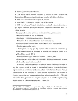 25
2) 1994: Ley de Violencia Intrafamiliar.
3) 1998: Nueva Ley de Filiación, igualando los derechos de hijos e hijas nacidos
dentro o fuera del matrimonio, elimina la determinación de legítimo e ilegítimo.
4) 199.9: Dicta nuevas normas de adopción de menores
5) 2004: Nueva Ley de Familia, establece el divorcio vincular.
6) 2005: Nueva Ley de Violencia Intrafamiliar, penaliza la violencia doméstica lo
que implica agresiones psicológicas reiteradas y agresiones de carácter grave a la
calidad de delito.
Se agregan además otras reformas y medidas de políticas públicas, como:
- Resguardar el hogar en caso de separación.
- Regulación y exigibilidad de las pensiones alimenticias.
- Mantención de las niñas embarazadas en el sistema escolar.
- Sistema de protección integral a la infancia, Chile Crece Contigo (2009).
- Permiso de postnatal al padre.
- Promulgación de ley que fija normas sobre información, orientación y
prestaciones en materia de regulación de fertilidad, que incluye la entrega de la
píldora del día después (2010).
- Promulgación de ley que extiende el postnatal a 6 meses (2012).
- Presentación del proyecto Pacto de Unión Civil (PUC), que garantizaría derechos
a la diversidad sexual y heterosexuales9
.
Si bien han existido esfuerzos por el bienestar familiar y su protección estos no
han sido efectivos debido al retraso en las modificaciones en los procedimientos e
implementación en las reformas de Sistema Judicial con la Reforma Procesal Penal, el
funcionamiento de los Tribunales de Familia, dejando bajo su alero los Juzgados de
Menores que trabajan con los casos de pensiones alimenticias, divorcios y Violencia
Intrafamiliar (VIF), produciéndose una gran congestión en las medidas de protección y
enlentecimiento en todos los procesos de VIF (Valdés, 2007).
9
ingresdo el 27 de octubre del 2009, por los diputados, Marcos Espinosa (PRSD), Fulvio Rossi (PS), María Antonieta
Saa (PPD) y Gabriel Silber (DC), a la Comisión de Constitución, Legislación y Justicia para su análisis.
http://www.movilh.cl/documentacion/pactounioncivil.pdf
 