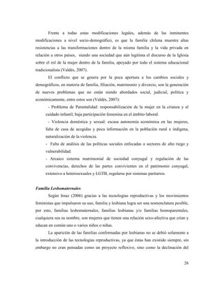 26
Frente a todas estas modificaciones legales, además de las inminentes
modificaciones a nivel socio-demográfico, es que la familia chilena muestra altas
resistencias a las transformaciones dentro de la misma familia y la vida privada en
relación a otros países, siendo una sociedad que aún legitima el discurso de la Iglesia
sobre el rol de la mujer dentro de la familia, apoyado por todo el sistema educacional
tradicionalista (Valdés, 2007).
El conflicto que se genera por la poca apertura a los cambios sociales y
demográficos, en materia de familia, filiación, matrimonio y divorcio, son la generación
de nuevos problemas que no están siendo abordados social, judicial, política y
económicamente, entre estos son (Valdés, 2007):
- Problema de Parentalidad: responsabilización de la mujer en la crianza y el
cuidado infantil, baja participación femenina en el ámbito laboral.
- Violencia doméstica y sexual: escasa autonomía económica en las mujeres,
falta de casa de acogidas y poca información en la población rural e indígena,
naturalización de la violencia.
- Falta de análisis de las políticas sociales enfocadas a sectores de alto riego y
vulnerabilidad.
- Arcaico sistema matrimonial de sociedad conyugal y regulación de las
convivencias, derechos de las partes convivientes en el patrimonio conyugal,
extensivo a heterosexuales y LGTB, regularse por sistemas paritarios.
Familia Lesbomaternales
Según Imaz (2006) gracias a las tecnologías reproductivas y los movimientos
feministas que impulsaron su uso, familia y lesbiana logra ser una nomenclatura posible,
por esto, familias lesbomaternales, familias lesbianas y/o familias homoparentales,
cualquiera sea su nombre, son mujeres que tienen una relación sexo-afectiva que crían y
educan en común uno o varios niños o niñas.
La aparición de las familias conformadas por lesbianas no se debió solamente a
la introducción de las tecnologías reproductivas, ya que éstas han existido siempre, sin
embargo no eran pensadas como un proyecto reflexivo, sino como la declinación del
 