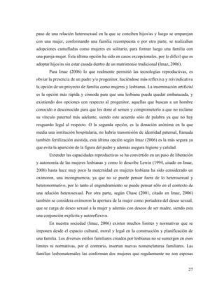 27
paso de una relación heterosexual en la que se conciben hijos/as y luego se emparejan
con una mujer, conformando una familia recompuesta o por otra parte, se realizaban
adopciones camufladas como mujeres en solitario, para formar luego una familia con
una pareja mujer. Ésta última opción ha sido en casos excepcionales, por lo difícil que es
adoptar hijos/as sin estar casada dentro de un matrimonio tradicional (Imaz, 2006).
Para Imaz (2006) lo que realmente permitió las tecnologías reproductivas, es
obviar la presencia de un padre y/o progenitor, haciéndose más reflexiva y reivindicativa
la opción de un proyecto de familia como mujeres y lesbianas. La inseminación artificial
es la opción más rápida y cómoda para que una lesbiana pueda quedar embarazada, y
existiendo dos opciones con respecto al progenitor, aquellas que buscan a un hombre
conocido o desconocido para que les done el semen y comprometerlo a que no reclame
su vínculo paternal más adelante, siendo este acuerdo sólo de palabra ya que no hay
resguardo legal al respecto. O la segunda opción, es la donación anónima en la que
media una institución hospitalaria, no habría transmisión de identidad paternal, llamada
también fertilización asistida, esta última opción según Imaz (2006) es la más segura ya
que evita la aparición de la figura del padre y además asegura higiene y calidad.
Extender las capacidades reproductivas se ha convertido en un paso de liberación
y autonomía de las mujeres lesbianas y como lo describe Lewin (1994, citado en Imaz,
2006) hasta hace muy poco la maternidad en mujeres lesbiana ha sido considerado un
oxímoron, una incongruencia, ya que no se puede pensar fuera de lo heterosexual y
heteronormativo, por lo tanto el engendramiento se puede pensar sólo en el contexto de
una relación heterosexual. Por otra parte, según Chase (2001, citado en Imaz, 2006)
también se considera oxímoron la apertura de la mujer como portadora del deseo sexual,
que se carga de deseo sexual a la mujer y además con deseos de ser madre, siendo esta
una conjunción explícita y autoreflexiva.
En nuestra sociedad (Imaz, 2006) existen muchos límites y normativas que se
imponen desde el espacio cultural, moral y legal en la construcción y planificación de
una familia. Los diversos estilos familiares creados por lesbianas no se sumergen en esos
límites ni normativas, por el contrario, insertan nuevas nomenclaturas familiares. Las
familias lesbomaternales las conforman dos mujeres que regularmente no son esposas
 