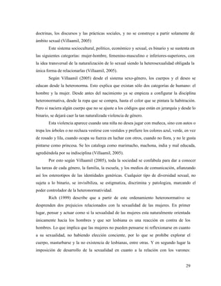 29
doctrinas, los discursos y las prácticas sociales, y no se construye a partir solamente de
ámbito sexual (Villaamil, 2005)
Este sistema sociocultural, político, económico y sexual, es binario y se sustenta en
las siguientes categorías: mujer-hombre, femenino-masculino e inferiores-superiores, con
la idea transversal de la naturalización de lo sexual siendo la heterosexualidad obligada la
única forma de relacionarlas (Villaamil, 2005).
Según Villaamil (2005) desde el sistema sexo-género, los cuerpos y el deseo se
educan desde la heteronorma. Esto explica que existan sólo dos categorías de humano: el
hombre y la mujer. Desde antes del nacimiento ya se empieza a configurar la disciplina
heteronormativa, desde la ropa que se compra, hasta el color que se pintara la habitración.
Pero si naciera algún cuerpo que no se ajuste a los códigos que están en jerarquía y desde lo
binario, se dejará caer la tan naturalizada violencia de género.
Esta violencia aparece cuando una niña no desea jugar con muñeca, sino con autos o
trepa los árboles o no rechaza vestirse con vestidos y prefiere los colores azul, verde, en vez
de rosado y lila, cuando ocupa su fuerza en luchar con otros, cuando no llora, y no le gusta
pintarse como princesa. Se les cataloga como marimacho, machona, india y mal educada,
agrediéndola por su indisciplina (Villaamil, 2005).
Por esto según Villaamil (2005), toda la sociedad se confabula para dar a conocer
las tareas de cada género, la familia, la escuela, y los medios de comunicación, afianzando
así los estereotipos de las identidades genéricas. Cualquier tipo de diversidad sexual, no
sujeta a lo binario, se invisibiliza, se estigmatiza, discrimina y patologiza, marcando el
poder controlador de la heteronormatividad.
Rich (1999) describe que a partir de este ordenamiento heteronormativo se
desprenden dos prejuicios relacionados con la sexualidad de las mujeres. En primer
lugar, pensar y actuar como si la sexualidad de las mujeres esta naturalmente orientada
únicamente hacia los hombres y que ser lesbiana es una reacción en contra de los
hombres. Lo que implica que las mujeres no pueden pensarse ni reflexionarse en cuanto
a su sexualidad, no habiendo elección conciente, por lo que se prohíbe explorar el
cuerpo, masturbarse y la no existencia de lesbianas, entre otras. Y en segundo lugar la
imposición de desarrollo de la sexualidad en cuanto a la relación con los varones:
 