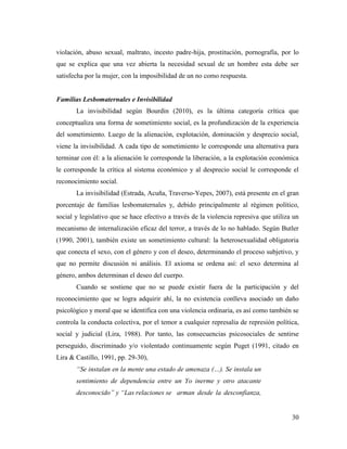30
violación, abuso sexual, maltrato, incesto padre-hija, prostitución, pornografía, por lo
que se explica que una vez abierta la necesidad sexual de un hombre esta debe ser
satisfecha por la mujer, con la imposibilidad de un no como respuesta.
Familias Lesbomaternales e Invisibilidad
La invisibilidad según Bourdin (2010), es la última categoría crítica que
conceptualiza una forma de sometimiento social, es la profundización de la experiencia
del sometimiento. Luego de la alienación, explotación, dominación y desprecio social,
viene la invisibilidad. A cada tipo de sometimiento le corresponde una alternativa para
terminar con él: a la alienación le corresponde la liberación, a la explotación económica
le corresponde la crítica al sistema económico y al desprecio social le corresponde el
reconocimiento social.
La invisibilidad (Estrada, Acuña, Traverso-Yepes, 2007), está presente en el gran
porcentaje de familias lesbomaternales y, debido principalmente al régimen político,
social y legislativo que se hace efectivo a través de la violencia represiva que utiliza un
mecanismo de internalización eficaz del terror, a través de lo no hablado. Según Butler
(1990, 2001), también existe un sometimiento cultural: la heterosexualidad obligatoria
que conecta el sexo, con el género y con el deseo, determinando el proceso subjetivo, y
que no permite discusión ni análisis. El axioma se ordena así: el sexo determina al
género, ambos determinan el deseo del cuerpo.
Cuando se sostiene que no se puede existir fuera de la participación y del
reconocimiento que se logra adquirir ahí, la no existencia conlleva asociado un daño
psicológico y moral que se identifica con una violencia ordinaria, es así como también se
controla la conducta colectiva, por el temor a cualquier represalia de represión política,
social y judicial (Lira, 1988). Por tanto, las consecuencias psicosociales de sentirse
perseguido, discriminado y/o violentado continuamente según Puget (1991, citado en
Lira & Castillo, 1991, pp. 29-30),
“Se instalan en la mente una estado de amenaza (…). Se instala un
sentimiento de dependencia entre un Yo inerme y otro atacante
desconocido” y “Las relaciones se arman desde la desconfianza,
 