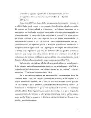 31
se limitan a aspectos superficiales y descomprometidos, se vive
protegiéndose detrás de máscaras y mentiras” (Lira & Castillo,
1991, p.56).
Según Ortiz (2005) en el caso de las lesbianas, esta discriminación y opresión en
su subjetividad se puede resumir en tres conceptos: homofobia internalizada, percepción
del estigma por homosexualidad y ocultamiento. Las lesbianas incorporan en su
autoconcepto los significados negativos, los prejuicios y los estereotipos asociados con
la homosexualidad y la transgresión de los estereotipos de género (TEG), lo que provoca
que tengan actitudes y reacciones negativas hacia su propia homosexualidad, la
homosexualidad de otros, su TEG y la de otros. Debido al vínculo simbólico entre TEG
y homosexualidad, es importante que en la definición de homofobia internalizada se
incorpore la actitud negativa a la TEG. La percepción del estigma por homosexualidad
se refiere a las expectativas que tiene las lesbianas sobre las posibles actitudes y
reacciones que pueden tener otras personas debido a su orientación sexual. En el
ocultamiento, las lesbianas modifican su apariencia física y sus comportamientos con el
fin de invisibilizar su homosexualidad o las expresiones que considera TEG.
La homofobia internalizada sólo ha sido conceptualizada como actitud negativa
de las lesbianas hacia su homosexualidad, junto con una actitud negativa a la TEG, se
racionaliza de la siguiente forma: “soy lesbiana, pero no soy una camiona”; ya que ser
lesbiana sin TEG es menos denigrante (Ortiz, 2005).
En la percepción del estigma por homosexualidad, los estereotipos tienen dos
elementos (Ortiz, 2005): una categoría construida socialmente y a esa categoría se le
asignan determinados atributos, por lo tanto, un individuo interactúa con las personas
con los estereotipos que ha aprendido, y con eso tendrá ciertas actitudes y acciones. Del
mismo modo el individuo sabe lo que el resto espera de él, en cuanto a sus acciones y
actitudes, además de las expectativas, de acuerdo al estereotipo en el que lo ubiquen. En
acciones concretas, las lesbianas se autovigilan constantemente para no realizar ninguna
acción que las delate y pongan en evidencia su orientación sexual, por lo que es una
tensión y angustia permanente.
 