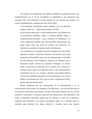 32
Con respecto al ocultamiento, las lesbianas modifican su apariencia física y sus
comportamientos con el fin de invisibilizar su lesbianismo o las expresiones que
considera TEG. Esta distorsión se puede generar por tres factores que pueden o no
ocurrir simultáneamente, señalados por Ortiz (Ortiz,2005):
a) la homofobia internalizada puede conducir a que un individuo
niegue u oculte sus rasgos homosexuales y al TEG.
b) las personas saben que se valora negativamente a las lesbianas por
lo cual intentara modificar, reducir o eliminar aquellos rasgos o
comportamientos asociados o que evidencien su lesbianismo o la
TEG, cuando pasa también como una homofobia internalizada, esta
puede surgir como una forma de corregir una deficiencia. Se
reafirma la necesidad de mantener oculto el lesbianismo.
c) el ocultamiento es utilizada como una estrategia para evitar ciertas
agresiones cuando el individuo interactúa con personas que tienen
expresiones de homofobia, pasa a ser una estrategia para evitar daños
de otras personas. Para mantenerse ocultos/as las lesbianas, gay o
bisexuales (LGB), realizan las siguientes estrategias: no mostrar
afecto o atracción por individuos de su mismo sexo; minimizar o
eliminar ciertos rasgos de la apariencia física o del comportamiento
(vestimenta, tono de voz, caminar y demases) que puedan implicar
TEG (evitar cualidades masculinas), evitar relacionarse o ser visto en
público con personas que TEG o que se sabe o sospecha son LGB y
hacerse pasar por heterosexual.
Queda establecido que las consecuencias de la discriminación y el no
reconocimiento han llevado a las lesbianas a invisibilizarse, y con ello han derivado en
una serie de consecuencias personales y sociales. Para poder terminar con esto y hacer
existente lo inexistente es necesario pasar por dos dimensiones, una individual y otra
social: la dimensión individual, implica que las lesbianas se vean con la facultad y
confianza para responder a sus propias necesidades, optar, ser y mostrarse hacia la
sociedad como lesbianas con deseos afectivos y sexuales hacia otras mujeres
 
