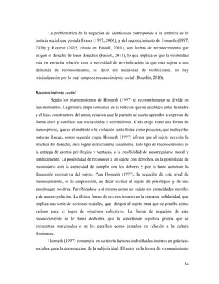 34
La problemática de la negación de identidades corresponde a la temática de la
justicia social que postula Fraser (1997, 2006), y del reconocimiento de Honneth (1997,
2006) y Ricoeur (2005, citado en Fasioli, 2011), son luchas de reconocimiento que
exigen el derecho de tener derechos (Fasioli, 2011), lo que implica es que la visibilidad
esta en estrecha relación con la necesidad de reivindicación la que está sujeta a una
demanda de reconocimiento, es decir sin necesidad de visibilizarse, no hay
reivindicación por lo cual tampoco reconocimiento social (Bourdin, 2010).
Reconocimiento social
Según los planteamientos de Honneth (1997) el reconocimiento se divide en
tres momentos. La primera etapa comienza en la relación que se establece entre la madre
y el hijo, constructora del amor, relación que le permite al sujeto aprender a expresar de
forma clara y confiada sus necesidades y sentimientos. Cada etapa tiene una forma de
menosprecio, que es el maltrato o la violación tanto física como psíquica, que incluye las
torturas. Luego, como segunda etapa, Honneth (1997) afirma que el sujeto necesita la
práctica del derecho, para lograr estructurarse sanamente. Este tipo de reconocimiento es
la entrega de ciertos privilegios y ventajas, y la posibilidad de autorregularse moral y
jurídicamente. La posibilidad de reconocer a un sujeto con derechos, es la posibilidad de
reconocerlo con la capacidad de cumplir con los deberes y por lo tanto construir la
dimensión normativa del sujeto. Para Honneth (1997), la negación de este nivel de
reconocimiento, es la desposesión, es decir excluir al sujeto de privilegios y de una
autoimagen positiva. Percibiéndose a sí mismo como un sujeto sin capacidades morales
y de autorregulación. La última forma de reconocimiento es la etapa de solidaridad, que
implica una serie de acciones sociales, que dirigen al sujeto para que se perciba como
valioso para el logro de objetivos colectivos. La forma de negación de este
reconocimiento se le llama deshonra, que la sobrellevan aquellos grupos que se
encuentran marginados o se les perciben como extraños en relación a la cultura
dominante.
Honneth (1997) contempla en su teoría factores individuales insertos en prácticas
sociales, para la construcción de la subjetividad. El amor es la forma de reconocimiento
 