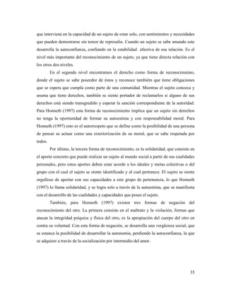 35
que interviene en la capacidad de un sujeto de estar solo, con sentimientos y necesidades
que pueden demostrarse sin temor de represalia. Cuando un sujeto se sabe amando este
desarrolla la autoconfianza, confiando en la estabilidad afectiva de esa relación. Es el
nivel más importante del reconocimiento de un sujeto, ya que tiene directa relación con
los otros dos niveles.
En el segundo nivel encontramos el derecho como forma de reconocimiento,
donde el sujeto se sabe poseedor de éstos y reconoce tambiém que tiene obligaciones
que se espera que cumpla como parte de una comunidad. Mientras el sujeto conozca y
asuma que tiene derechos, también se siente portador de reclamarlos si alguno de sus
derechos está siendo transgredido y esperar la sanción correspondiente de la autoridad.
Para Honneth (1997) esta forma de reconocimiento implica que un sujeto sin derechos
no tenga la oportunidad de formar su autoestima y con responsabilidad moral. Para
Honneth (1997) esto es el autorrespeto que se define como la posibilidad de una persona
de pensar su actuar como una exteriorización de su moral, que se sabe respetada por
todos.
Por último, la tercera forma de reconocimiento, es la solidaridad, que consiste en
el aporte concreto que puede realizar un sujeto al mundo social a partir de sus cualidades
personales, pero estos aportes deben estar acorde a los ideales y metas colectivas o del
grupo con el cual el sujeto se siente identificado y al cual pertenece. El sujeto se siente
orgulloso de aportar con sus capacidades a este grupo de pertenencia, lo que Honneth
(1997) lo llama solidaridad, y se logra solo a través de la autoestima, que se manifiesta
con el desarrollo de las cualidades y capacidades que posee el sujeto.
También, para Honneth (1997) existen tres formas de negación del
reconocimiento del otro. La primera consiste en el maltrato y la violación, formas que
atacan la integridad psíquica y física del otro, es la apropiación del cuerpo del otro en
contra su voluntad. Con esta forma de negación, se desarrolla una vergüenza social, que
se estanca la posibilidad de desarrollar la autonomía, perdiendo la autoconfianza, la que
se adquiere a través de la socialización por intermedio del amor.
 