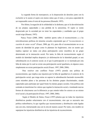 36
La segunda forma de menosprecio, es la desposesión de derechos junto con la
exclusión se le asume al sujeto con menos status que el resto, y con poca capacidad de
ser responsable como el resto de las personas (Honneth, 1997).
Por último, la negación de la solidaridad es la deshonra, que es la desvalorización
de sus propias capacidades y una pérdida de la autoestima. El sujeto se siente
despreciado por la sociedad por no tener las capacidades y cualidades que el grupo
social exige (Honnet, 1997).
Nancy Fraser (2000, 2006) también aporta sobre el reconocimiento y a las
reinvidicaciones políticas de minorías sexuales exponiendo que el “reconocimiento es
cuestión de status social” (Fraser, 2000, pp. 61), para ella el reconocimiento no es un
asunto de identidad de grupo como lo plantean los heglerianos, sino un asunto que
implica suponer un status con plena participación como miembros de un grupo
determinado en la interacción social. Por tanto, la falta de reconocimiento según el
modelo de identidad implica desprecio y/o deformación de la identidad grupal, es una
subordinación en el contexto social, en el que la participación se ve mermada por esta
falta de status por lo cual no existe una participación social igualitaria, en algunos casos
simplemente no existe participación social (Fraser, 1997, 2000, 2006).
Para resolver este conflicto Fraser (1997) postula una política de
reconocimiento, que implica una injusticia por la falta de igualdad en el contexto de la
participación social, que tenga miras en superar la subordinación haciendo reconocible
como miembro pleno a las personas de los distintos grupos discriminados, siendo
capacitados para participar por igual frente los demás grupos sociales. Esta política está
centrada en transformar los valores que regulan la interacción social, e instalando nuevas
formas de relacionarse con la diferencia ya que estarán todos los actores en un mismo
nivel social y de participación (Fraser, 1997, 2000, 2006).
Según el Modelo de Status, Fraser (1997) plantea que no todas las injusticias
distributivas pueden solucionarse con el reconocimiento, sino que es necesaria una
política redistributiva, lo que significa que reconocimiento y distribución están ligadas
una con otra, interactuando una con la otra de manera causal. Por tanto, este modelo no
superpone las injusticias distributivas de las injusticias de reconocimiento.
 