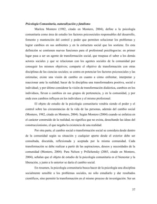 37
Psicología Comunitaria, naturalización y fatalismo
Maritza Montero (1982, citado en Montero, 2004), define a la psicología
comunitaria como área de estudio los factores psicosociales responsables del desarrollo,
fomento y mantención del control y poder que permiten solucionar los problemas y
lograr cambios en sus ambientes y en la estructura social que los sostiene. En esta
definición se contienen nuevas funciones para el profesional psicólogos/as: en primer
lugar pasa a ser un agente de transformación social, que traspasa el saber a los demás
actores sociales y que se relacionan con los agentes sociales de la comunidad por
conseguir los mismos objetivos; comparte el objetivo de transformación con otras
disciplinas de las ciencias sociales; se centra en potenciar los factores psicosociales y las
estimulas; existe una visión de cambio en cuanto a cómo enfrentar, interpretar y
reaccionar ante la realidad; hacer de la disciplina una transformadora positiva, social e
individual; y por último considerar la visión de transformación dialéctica, cambios en los
individuos, llevan a cambios en sus grupos de pertenencia, y en la comunidad, y por
ende esos cambios influyen en los individuos y el mismo profesional.
El objeto de estudio de la psicología comunitaria vendría siendo el poder y el
control sobre las circunstancias de la vida de las personas, además del cambio social
(Montero, 1982, citado en Montero, 2004). Según Montero (2004) cuando se enfatiza en
el carácter construido de la realidad, no significa que no exista, desechando las ideas del
construccionismo, el que negaba la existencia de una realidad.
Por otra parte, el cambio social o transformación social se considera desde dentro
de la comunidad según su situación y cualquier aporte desde el exterior debe ser
consultada, discutida, reflexionada y aceptada por la misma comunidad. Cada
transformación se debe realizar a partir de las aspiraciones, deseos y necesidades de la
comunidad (Montero, 2004). Para Nelson y Prilleltensky (2003, citado en Montero,
2004), señalan que el objeto de estudio de la psicología comunitaria es el bienestar y la
liberación, y junto a lo anterior se daría el cambio social.
En resumen, la psicología comunitaria busca hacer de la psicología una disciplina
socialmente sensible a los problemas sociales, no sólo estudiarlo y dar resultados
científicos, sino permitir la transformación en el mismo proceso de investigación. Ser un
 