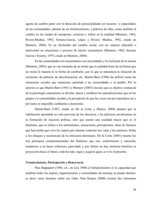 38
agente de cambio junto con la detección de potencialidades en recursos y capacidades
de las comunidades, además de un fortalecimiento, y práctica de ellas, como también al
cambio en los modos de interpretar, construir e influir en la realidad (Montero, 1982;
Rivera-Medina, 1992; Serrano-García, López y Rivera- Medina, 1992, citado en
Montero, 2004). Es un facilitador del cambio social, con un carácter educador e
interventor en situaciones o proceso de interés comunitario (Montero, 1982; Serrano
García e Irizarry, 1979, citado en Montero, 2004).
En las comunidades nos encontramos con necesidades y la exclusión de la misma
(Montero, 2003), que se van tornando de un modo que la realidad fuera de tal forma que
no existe la manera ni la forma de cambiarlo, por lo que se naturaleza la situación de
exclusión, de pobreza, de discriminación, etc. Martín-Baro (1986) las definió como las
estructuras sociales que mantienen oprimida a las comunidades o al pueblo. Por lo
anterior es que Martín-Baró (1981) y Montero (2003) insisten que es objetivo sustancial
de la psicología comunitaria es develar, atacar y erradicar las naturalizaciones que en los
grupos y/o comunidades ayudan a la percepción de que las cosas son por naturaleza así y
por tanto es imposible cambiarlas o destruirlas
Martín-Baró (1987, citado en De la Corte y Blanco, 2004) plantea que la
indefensión aprendida no sólo proviene de los discursos y las prácticas socializantes en
la formación de inacción política, sino que asume una cualidad mayor que es el
fatalismo, que se refiere a los sentimientos, sensaciones, percepciones, ideas de fracasos
que han tenido que vivir los sujetos por intentar controlar sus vidas y los entornos, frente
a los choques y resistencias de la estructura dominante. De la Corte (2001) resume los
tres principios comportamentales del fatalismo que son: conformismo y sumisión;
tendencias a no hacer esfuerzos, pasividad; y por último no hay memoria histórica ni
proyección hacia el futuro, todo ha sido, sigue y seguirá igual, se vive el presente.
Fortalecimiento, Participación y Democracia
Para Rappaport (1984, cit., en Lira 1988) el fortalecimiento es la capacidad que
tendrían todos los sujetos, organizaciones y comunidades de manejar su propio destino,
es decir, tener dominio sobre sus vidas. Para Krause (2000) existen dos elementos
 