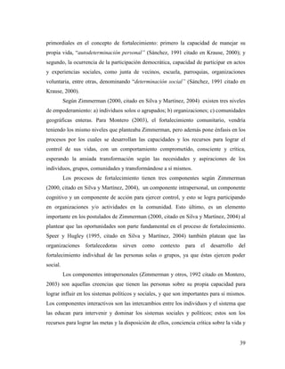 39
primordiales en el concepto de fortalecimiento: primero la capacidad de manejar su
propia vida, “autodeterminación personal” (Sánchez, 1991 citado en Krause, 2000); y
segundo, la ocurrencia de la participación democrática, capacidad de participar en actos
y experiencias sociales, como junta de vecinos, escuela, parroquias, organizaciones
voluntaria, entre otras, denominando “determinación social” (Sánchez, 1991 citado en
Krause, 2000).
Según Zimmerman (2000, citado en Silva y Martínez, 2004) existen tres niveles
de empoderamiento: a) individuos solos o agrupados; b) organizaciones; c) comunidades
geográficas enteras. Para Montero (2003), el fortalecimiento comunitario, vendría
teniendo los mismo niveles que planteaba Zimmerman, pero además pone énfasis en los
procesos por los cuales se desarrollan las capacidades y los recursos para lograr el
control de sus vidas, con un comportamiento comprometido, consciente y crítica,
esperando la ansiada transformación según las necesidades y aspiraciones de los
individuos, grupos, comunidades y transformándose a sí mismos.
Los procesos de fortalecimiento tienen tres componentes según Zimmerman
(2000, citado en Silva y Martínez, 2004), un componente intrapersonal, un componente
cognitivo y un componente de acción para ejercer control, y esto se logra participando
en organizaciones y/o actividades en la comunidad. Esto último, es un elemento
importante en los postulados de Zimmerman (2000, citado en Silva y Martínez, 2004) al
plantear que las oportunidades son parte fundamental en el proceso de fortalecimiento.
Speer y Hugley (1995, citado en Silva y Martínez, 2004) también platean que las
organizaciones fortalecedoras sirven como contexto para el desarrollo del
fortalecimiento individual de las personas solas o grupos, ya que éstas ejercen poder
social.
Los componentes intrapersonales (Zimmerman y otros, 1992 citado en Montero,
2003) son aquellas creencias que tienen las personas sobre su propia capacidad para
lograr influir en los sistemas políticos y sociales, y que son importantes para sí mismos.
Los componentes interactivos son las intercambios entre los individuos y el sistema que
las educan para intervenir y dominar los sistemas sociales y políticos; estos son los
recursos para lograr las metas y la disposición de ellos, conciencia crítica sobre la vida y
 