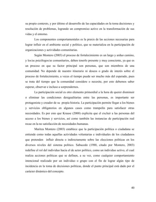 40
su propio contexto, y por último el desarrollo de las capacidades en la toma decisiones y
resolución de problemas, logrando un compromiso activo en la transformación de sus
vidas y el entorno.
Los componentes comportamentales es la praxis de las acciones necesarias para
lograr influir en el ambiente social y político, que se materializa en la participación de
organizaciones y actividades comunitarias.
Según Montero (2003) el proceso de fortalecimiento es un largo y arduo camino,
y los/as psicólogos/as comunitarios, deben tenerlo presente y muy consciente, ya que es
un proceso en que su factor principal son personas, que son miembros de una
comunidad. No depende de nuestro itinerario ni deseos o grado de interés sobre el
proceso de fortalecimiento, a veces el tiempo puede ser mucho más del esperado, pues
se trata del tiempo que la comunidad considere o necesite, por esto debemos saber
esperar, observar e incluso a sorprendernos.
La participación social es otro elemento primordial a la hora de querer disminuir
o eliminar las condiciones desigualitarias entre las personas, es importante ser
protagonista y creador de su propia historia. La participación permite llegar a los bienes
y servicios obligatorios en algunos casos como trampolín para satisfacer otras
necesidades. Es por esto que Krause (2000) explicita que el excluir a las personas del
acceso a los bienes y servicios, así como también las instancias de participación real
recae en la no satisfacción de necesidades humanas.
Maritza Montero (2003) establece que la participación política o ciudadana se
entiende como todas aquellas actividades voluntarias e individuales de los ciudadanos
que pretenden influir directa o indirectamente sobre las elecciones políticas en los
diversos niveles del sistema político. Sabucedo (1988, citado por Montero, 2003)
redefine el rol del individuo hacia el de actor político, como un individuo activo, el cual
realiza acciones políticas que se definen, a su vez, como cualquier comportamiento
intencional realizado por un individuo o grupo con el fin de lograr algún tipo de
incidencia en la toma de decisiones políticas, donde el punto principal está dado por el
carácter dinámico del concepto.
 