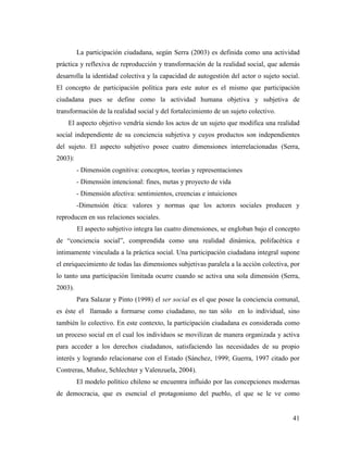 41
La participación ciudadana, según Serra (2003) es definida como una actividad
práctica y reflexiva de reproducción y transformación de la realidad social, que además
desarrolla la identidad colectiva y la capacidad de autogestión del actor o sujeto social.
El concepto de participación política para este autor es el mismo que participación
ciudadana pues se define como la actividad humana objetiva y subjetiva de
transformación de la realidad social y del fortalecimiento de un sujeto colectivo.
El aspecto objetivo vendría siendo los actos de un sujeto que modifica una realidad
social independiente de su conciencia subjetiva y cuyos productos son independientes
del sujeto. El aspecto subjetivo posee cuatro dimensiones interrelacionadas (Serra,
2003):
- Dimensión cognitiva: conceptos, teorías y representaciones
- Dimensión intencional: fines, metas y proyecto de vida
- Dimensión afectiva: sentimientos, creencias e intuiciones
-Dimensión ética: valores y normas que los actores sociales producen y
reproducen en sus relaciones sociales.
El aspecto subjetivo integra las cuatro dimensiones, se engloban bajo el concepto
de “conciencia social”, comprendida como una realidad dinámica, polifacética e
íntimamente vinculada a la práctica social. Una participación ciudadana integral supone
el enriquecimiento de todas las dimensiones subjetivas paralela a la acción colectiva, por
lo tanto una participación limitada ocurre cuando se activa una sola dimensión (Serra,
2003).
Para Salazar y Pinto (1998) el ser social es el que posee la conciencia comunal,
es éste el llamado a formarse como ciudadano, no tan sólo en lo individual, sino
también lo colectivo. En este contexto, la participación ciudadana es considerada como
un proceso social en el cual los individuos se movilizan de manera organizada y activa
para acceder a los derechos ciudadanos, satisfaciendo las necesidades de su propio
interés y logrando relacionarse con el Estado (Sánchez, 1999; Guerra, 1997 citado por
Contreras, Muñoz, Schlechter y Valenzuela, 2004).
El modelo político chileno se encuentra influido por las concepciones modernas
de democracia, que es esencial el protagonismo del pueblo, el que se le ve como
 