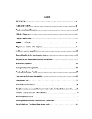 INDICE
RESUMEN…………..……………………………………………………………...1
INTRODUCCIÓN…………………………..……………………………...………2
Planteamiento del Problema…………………..…….……………………………....2
Objetivo General……………….………………………………………….………...8
Objetivo Específicos…….……………………………………………….…………..8
MARCO TEÓRICO…………………………………………………..……………9
Mujeres que aman a otras mujeres…………………………………...……………..9
Lesbianas como seres políticos…………….………………………………………..10
Despolitización de los movimientos lésbicos……….……………………………….11
Re-politización del movimiento lésbico-feminista………………..…………………12
Feminismo y familia………………..……………………………………………….13
Conceptualización de familia……..………………………………………………...16
Teorías, Psicología y Familia……………………….………………………..……...17
Funciones de la institución familiar……………..…………….…………………....19
Familia en Chile……………………..……………………………………………....23
Familia Lesbomaternales………………………………………………...………….26
Conflictos entra la sociedad heteronormativa y las familias lesbomaternales….…28
Familias Lesbomaternales e Invisibilidad……………………..…………………….30
Reconocimiento social…………………………….………..………………………..34
Psicología Comunitaria, naturalización y fatalismo…….………………………….37
Fortalecimiento, Participación y Democracia…………………………………..…38
 