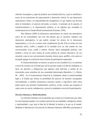 42
soberano, homogéneo y capaz de producir una voluntad colectiva, y que se manifiesta a
través de los mecanismos de representación y dimensión vertical. Es una democracia
representativa frente a la imposibilidad del autogobierno, lo que implica una división
entre la titularidad y el ejercicio del poder, se inserta el principio de la mayoría, el
constitucionalismo y la representación política; es un régimen que acompaña la
conformación de un Estado liberal-constitucional (Touraine, 1994).
Para Montero (2003) la democracia representativa no asume una participativa
activa de las comunidades, por esto ella plantea que es necesario impulsar una
democracia participativa, la que podría corregir los errores de la democracia
representativa, y a la vez, a actuar como complemento de ella. Ésta se asume con una
injerencia activa, visible y tangible de la sociedad civil; no sólo usando las vías
convencionales (voto, acudir a mítines, discutir, hacer propaganda política), sino
también a través de otros modos de acción política de carácter alternativo, de uso
conocido y que no son convencionales (marchas, boicot, paros, graffiti), a los cuales se
les puede agregar la creación de nuevas formas de participación organizada.
El sistema democrático se inserta y se ejerce en una sociedad civil, y se mantiene
a través de vínculos con el Estado que son los que dan cuerpo a la idea de ciudadanía, es
decir, los derechos y obligaciones que adquiere cada individuo a cambio de ser
reconocidos como miembros de una comunidad determinada (Benedicto, J. y Morán,
M., 2002). Es el reconocimiento formal de la ciudadanía, desde la institucionalidad
legal y el Estado que incluye la posibilidad del ejercicio de derechos consagrados
universalmente, y también mecanismos concretos, locales y específicos sobre cómo
poder ejercer esos derechos fundamentales, políticos, civiles, sociales que aseguran al
sujeto como ser social, ciudadanos/as y ejercer la ciudadanía a través de la participación.
Derechos Humanos y Multiculturalismo
Los derechos humanos son las garantías que existen en el mundo para que todos
los seres humanos puedan vivir en pleno ejercicio de sus cualidades, inteligencia, talento
y espiritualidad, y que sean la base de la libertad, la justicia y la paz en el mundo.
Mediante la Declaración Universal de los Derechos Humanos (DD.HH), proclamada el
 