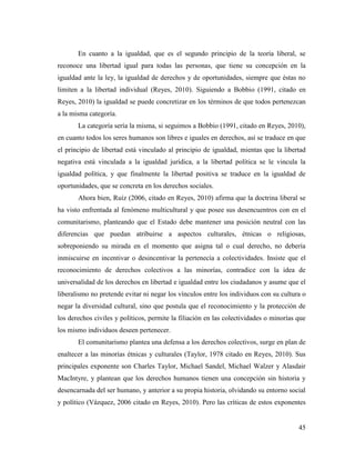 45
En cuanto a la igualdad, que es el segundo principio de la teoría liberal, se
reconoce una libertad igual para todas las personas, que tiene su concepción en la
igualdad ante la ley, la igualdad de derechos y de oportunidades, siempre que éstas no
limiten a la libertad individual (Reyes, 2010). Siguiendo a Bobbio (1991, citado en
Reyes, 2010) la igualdad se puede concretizar en los términos de que todos pertenezcan
a la misma categoría.
La categoría sería la misma, si seguimos a Bobbio (1991, citado en Reyes, 2010),
en cuanto todos los seres humanos son libres e iguales en derechos, así se traduce en que
el principio de libertad está vinculado al principio de igualdad, mientas que la libertad
negativa está vinculada a la igualdad jurídica, a la libertad política se le vincula la
igualdad política, y que finalmente la libertad positiva se traduce en la igualdad de
oportunidades, que se concreta en los derechos sociales.
Ahora bien, Ruíz (2006, citado en Reyes, 2010) afirma que la doctrina liberal se
ha visto enfrentada al fenómeno multicultural y que posee sus desencuentros con en el
comunitarismo, planteando que el Estado debe mantener una posición neutral con las
diferencias que puedan atribuirse a aspectos culturales, étnicas o religiosas,
sobreponiendo su mirada en el momento que asigna tal o cual derecho, no debería
inmiscuirse en incentivar o desincentivar la pertenecía a colectividades. Insiste que el
reconocimiento de derechos colectivos a las minorías, contradice con la idea de
universalidad de los derechos en libertad e igualdad entre los ciudadanos y asume que el
liberalismo no pretende evitar ni negar los vínculos entre los individuos con su cultura o
negar la diversidad cultural, sino que postula que el reconocimiento y la protección de
los derechos civiles y políticos, permite la filiación en las colectividades o minorías que
los mismo individuos deseen pertenecer.
El comunitarismo plantea una defensa a los derechos colectivos, surge en plan de
enaltecer a las minorías étnicas y culturales (Taylor, 1978 citado en Reyes, 2010). Sus
principales exponente son Charles Taylor, Michael Sandel, Michael Walzer y Alasdair
MacIntyre, y plantean que los derechos humanos tienen una concepción sin historia y
desencarnada del ser humano, y anterior a su propia historia, olvidando su entorno social
y político (Vázquez, 2006 citado en Reyes, 2010). Pero las críticas de estos exponentes
 