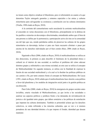 46
no tienen como objetivo erradicar el liberalismo, pero si reformularlo en cuanto a lo que
denomina Taylor entregarle garantías y estatutos especiales a las etnias y culturas
minoritarias para salvaguardar su existencia y asimilación con las culturas dominantes
(Yturbe, 1998 citado en Reyes, 2010).
A la corriente del comunitarismo suele asociársele la corriente multiculturalista
al concordar en varias discusiones con el liberalismo, principalmente en la defensa de
los pueblos o minorías en desventaja o discriminadas, entendiendo ambos que el bien de
una persona se define por la pertenencia y participación activa de ésta en la comunidad
sea del tipo que sea, siendo partidarias ambos de preservar las culturas de las grupos
minoritarios en desventaja, incluso si para eso fuera necesario eliminar o pasar por
encima de los derechos individuales por el bien común (Ruíz, 2006 citado en Reyes,
2010).
Siguiendo a Ruíz (2006, citado en Reyes, 2010) el multiculturalismo se utiliza en
dos direcciones, la primera es para describir el fenómeno de la pluralidad étnica o
cultural en el interior de una sociedad, es notificar el problema del cómo adecuar
distintos grupos y enfrentarlos a una misma sociedad, en este caso se utiliza el concepto
de Multiculturalidad. En segunda instancia, se utiliza con la finalidad de expresar la
ilusión de una sociedad multicultural y a la cual se le diseñan las políticas públicas en
ese camino o fin, por tanto estamos frente al concepto de Multiculturalismo. De Lucas
(1991, citado en Reyes, 2010) señala que el multiculturalismo hace alusión a una política
a favor del pluralismo y los modelos de integración social junto a la gestión política en
esa dirección.
Para Cobo (2000, citado en Reyes, 2010) la emergencia de grupos sociales antes
invisibles, estaría vinculado al Multiculturalismo, ya que invita a las sociedades a
analizar sus aspectos políticos y jurídicos frente a las demandas de reivindicación de
justicia o de igualdad entre grupos, que deben someterse a las políticas de asimilación
que imponen las culturas dominantes. También es primordial aclarar que los derechos
colectivos, se están refiriendo a las minorías culturales, que se ven a sí mismos
portadores de una identidad distinta a la que impone el Estado, identidad que desean
mantener.
 