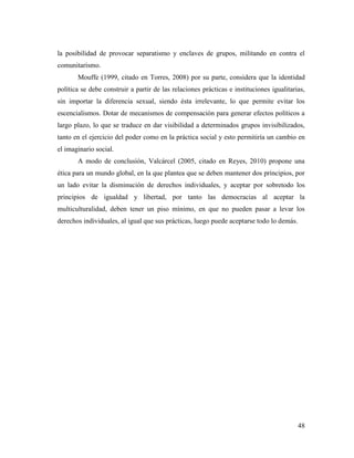 48
la posibilidad de provocar separatismo y enclaves de grupos, militando en contra el
comunitarismo.
Mouffe (1999, citado en Torres, 2008) por su parte, considera que la identidad
política se debe construir a partir de las relaciones prácticas e instituciones igualitarias,
sin importar la diferencia sexual, siendo ésta irrelevante, lo que permite evitar los
escencialismos. Dotar de mecanismos de compensación para generar efectos políticos a
largo plazo, lo que se traduce en dar visibilidad a determinados grupos invisibilizados,
tanto en el ejercicio del poder como en la práctica social y esto permitiría un cambio en
el imaginario social.
A modo de conclusión, Valcárcel (2005, citado en Reyes, 2010) propone una
ética para un mundo global, en la que plantea que se deben mantener dos principios, por
un lado evitar la disminución de derechos individuales, y aceptar por sobretodo los
principios de igualdad y libertad, por tanto las democracias al aceptar la
multiculturalidad, deben tener un piso mínimo, en que no pueden pasar a levar los
derechos individuales, al igual que sus prácticas, luego puede aceptarse todo lo demás.
 