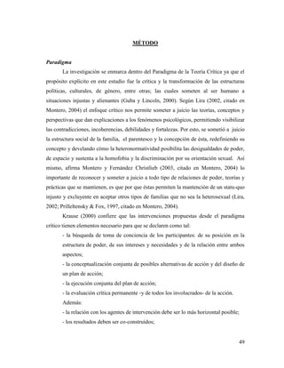 49
MÉTODO
Paradigma
La investigación se enmarca dentro del Paradigma de la Teoría Crítica ya que el
propósito explícito en este estudio fue la crítica y la transformación de las estructuras
políticas, culturales, de género, entre otras; las cuales someten al ser humano a
situaciones injustas y alienantes (Guba y Lincoln, 2000). Según Lira (2002, citado en
Montero, 2004) el enfoque crítico nos permite someter a juicio las teorías, conceptos y
perspectivas que dan explicaciones a los fenómenos psicológicos, permitiendo visibilizar
las contradicciones, incoherencias, debilidades y fortalezas. Por esto, se sometió a juicio
la estructura social de la familia, el parentesco y la concepción de ésta, redefiniendo su
concepto y develando cómo la heteronormatividad posibilita las desigualdades de poder,
de espacio y sustenta a la homofobia y la discriminación por su orientación sexual. Así
mismo, afirma Montero y Fernández Christlieb (2003, citado en Montero, 2004) lo
importante de reconocer y someter a juicio a todo tipo de relaciones de poder, teorías y
prácticas que se mantienen, es que por que éstas permiten la mantención de un statu-quo
injusto y excluyente en aceptar otros tipos de familias que no sea la heterosexual (Lira,
2002; Prilleltensky & Fox, 1997, citado en Montero, 2004).
Krause (2000) confiere que las intervenciones propuestas desde el paradigma
crítico tienen elementos necesario para que se declaren como tal:
- la búsqueda de toma de conciencia de los participantes: de su posición en la
estructura de poder, de sus intereses y necesidades y de la relación entre ambos
aspectos;
- la conceptualización conjunta de posibles alternativas de acción y del diseño de
un plan de acción;
- la ejecución conjunta del plan de acción;
- la evaluación crítica permanente -y de todos los involucrados- de la acción.
Además:
- la relación con los agentes de intervención debe ser lo más horizontal posible;
- los resultados deben ser co-construídos;
 