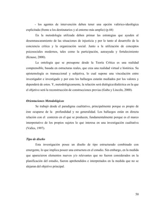 50
- los agentes de intervención deben tener una opción valórico-ideológica
explicitada (frente a los destinatarios y al entorno más amplio) (p.44)
En la metodología utilizada deben primar las estrategias que ayuden al
desenmascaramiento de las situaciones de injusticia y por lo tanto al desarrollo de la
conciencia crítica y la organización social. Junto a la utilización de conceptos
psicosociales modernos, tales como la participación, autoayuda y fortalecimiento
(Krause, 2000).
La ontología que se presupone desde la Teoría Crítica es una realidad
comprensible, basada en estructuras reales, que crea una realidad virtual e histórica. Su
epistemología es transaccional y subjetiva, lo cual supone una vinculación entre
investigador e investigado y por esto los hallazgos estarán mediados por los valores y
dependerá de estos. Y, metodológicamente, la relación será dialógica/dialéctica en la que
el objetivo será la reconstrucción de construcciones previas (Guba y Lincoln, 2000).
Orientaciones Metodológicas
Se trabajó desde el paradigma cualitativo, principalmente porque es propio de
éste ocuparse de la profundidad y no generalidad. Los hallazgos están en directa
relación con el contexto en el que se producen, fundamentalmente porque es el marco
interpretativo de los propios sujetos lo que interesa en una investigación cualitativa
(Valles, 1997).
Tipo de diseño
Esta investigación posee un diseño de tipo estructurado combinado con
emergente, lo que implica poseer una estructura en el estudio. Sin embargo, en la medida
que aparecieron elementos nuevos y/o relevantes que no fueron considerados en la
planificación del estudio, fueron aprehendidos e interpretados en la medida que no se
alejaran del objetivo principal.
 