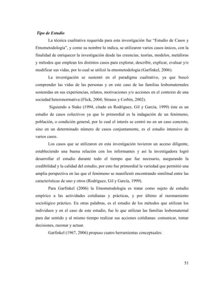 51
Tipo de Estudio
La técnica cualitativa requerida para esta investigación fue “Estudio de Casos y
Etnometodología”, y como su nombre lo indica, se utilizaron varios casos únicos, con la
finalidad de enriquecer la investigación desde las creencias, teorías, modelos, metáforas
y métodos que emplean los distintos casos para explorar, describir, explicar, evaluar y/o
modificar sus vidas, por lo cual se utilizó la etnometodología (Garfinkel, 2006).
La investigación se sustentó en el paradigma cualitativo, ya que buscó
comprender las vidas de las personas y en este caso de las familias lesbomaternales
sostenidas en sus experiencias, relatos, motivaciones y/o acciones en el contexto de una
sociedad heteronormativa (Flick, 2004; Strauss y Corbin, 2002).
Siguiendo a Stake (1994, citado en Rodríguez, Gil y García, 1999) éste es un
estudio de casos colectivos ya que lo primordial es la indagación de un fenómeno,
población, o condición general, por lo cual el interés se centró no en un caso concreto,
sino en un determinado número de casos conjuntamente, es el estudio intensivo de
varios casos.
Los casos que se utilizaron en esta investigación tuvieron un acceso diligente,
estableciendo una buena relación con los informantes y así la investigadora logró
desarrollar el estudio durante todo el tiempo que fue necesario, asegurando la
credibilidad y la calidad del estudio, por esto fue primordial la variedad que permitió una
amplia perspectiva en las que el fenómeno se manifiestó encontrando similitud entre las
características de uno y otros (Rodríguez, Gil y García, 1999).
Para Garfinkel (2006) la Etnometodología es tratar como sujeto de estudio
empírico a las actividades cotidianas y prácticas, y por último al razonamiento
sociológico práctico. En otras palabras, es el estudio de los métodos que utilizan los
individuos y en el caso de este estudio, fue lo que utilizan las familias lesbomaternal
para dar sentido y al mismo tiempo realizar sus acciones cotidianas: comunicar, tomar
decisiones, razonar y actuar.
Garfinkel (1967, 2006) propuso cuatro herramientas conceptuales:
 