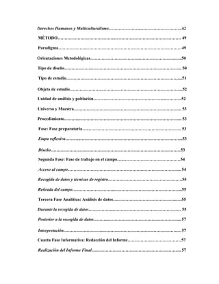Derechos Humanos y Multiculturalismo…………………...……………………….42
MÉTODO…………………………………..………………………………………. 49
Paradigma………………..………………………………………………………… 49
Orientaciones Metodológicas……………………………..…………………….…..50
Tipo de diseño………………..……………………………………………………... 50
Tipo de estudio……………………………………………………………………....51
Objeto de estudio…………………..………………………………………………...52
Unidad de análisis y población……….…………………………………...………..52
Universo y Muestra……………………….………………………………………... 53
Procedimiento………..……………………………………………………………... 53
Fase: Fase preparatoria…..……………………………………………………….. 53
Etapa reflexiva………..……………………………………………………………...53
Diseño…………………….…………………………………………………………53
Segunda Fase: Fase de trabajo en el campo…..…………………………….……54
Acceso al campo……………………………………………..……………………... 54
Recogida de datos y técnicas de registro…………………………………………….55
Retirada del campo………….……………..………………………………………...55
Tercera Fase Analítica: Análisis de datos….…………………………………..….55
Durante la recogida de datos……………..………………………………………… 55
Posterior a la recogida de datos………..…………………………………………... 57
Interpretación……………………….……………………………………………… 57
Cuarta Fase Informativa: Redacción del Informe……………..…………………57
Realización del Informe Final….………………………………………………….. 57
 