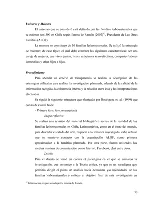 53
Universo y Muestra
El universo que se consideró está definido por las familias lesbomaternales que
se estiman son 300 en Chile según Emma de Ramón (2007)12
, Presidenta de Las Otras
Familias (ALOF).
La muestra se constituyó de 10 familias lesbomaternales. Se utilizó la estrategia
de muestreo de caso típico el cual debe contener las siguientes características: ser una
pareja de mujeres, que viven juntas, tienen relaciones sexo-afectivas, compartes labores
domésticas y crían hijos e hijas.
Procedimiento
Para abordar un criterio de transparencia se realizó la descripción de las
estrategias utilizadas para realizar la investigación planteada, además de la calidad de la
información recogida, la coherencia interna y la relación entre ésta y las interpretaciones
efectuadas.
Se siguió la siguiente estructura que planteado por Rodríguez et. al. (1999) que
consta de cuatro fases:
- Primera fase: fase preparatoria
Etapa reflexiva
Se realizó una revisión del material bibliográfico acerca de la realidad de las
familias lesbomaternales en Chile, Latinoamérica, como en el resto del mundo,
para describir el estado del arte, respecto a la temática investigada, cabe señalar
que se mantuvo contacto con la organización ALOF, como primera
aproximación a la temática planteada. Por otra parte, fueron utilizados los
medios masivos de comunicación como Internet, Facebook, chat entre otros.
Diseño
Para el diseño se tomó en cuenta el paradigma en el que se enmarco la
investigación, que pertenece a la Teoría crítica, ya que es un paradigma que
permitió dirigir el punto de análisis hacia demandas y/o necesidades de las
familias lesbomaternales y enfocar el objetivo final de esta investigación en
12
Información proporcionada por la misma de Ramón.
 
