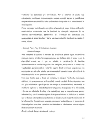 54
visibilizar las demandas y/o necesidades. Por lo anterior, el diseño fue
estructurado combinado con emergente, porque permitió que en la medida que
surgieron nuevos contenidos, estos pudieron ser integrados en el transcurso de la
investigación.
Como estrategia metodológica se utilizó el estudio de casos típicos, utilizando
cuestionarios estructurdos con la finalidad de conseguir respuestas de las
familias lesbomaternales, permitiendo así visibilizar las demandas y/o
necesidades de estas familias y darle una interpretación significativa, según el
marco teórico.
- Segunda Fase: Fase de trabajo en el campo
Acceso al campo
Para comenzar a localizar la muestra del estudio en primer lugar, se envió un
mensaje masivo a todos las organizaciones que trabajan con el tema, o con la
diversidad sexual, en el que se solicitó la participación de familias
lesbomaternales en una investigación. Por otra parte, se recurrió a la técnica del
vagabundeo, que consistió en visitar los lugares donde se reúnen las personas con
otra opción sexual cabe señalar que se consideró los criterios de selección de la
muestra descrito en los apartados anteriores.
Con cada familia que se logró un contacto, ya sea por Facebook, Messenger,
teléfono y/o personalmente, se le explicó en qué consistía la investigación, una
vez que accedieron a participar se les entregó el consentimiento informado, el
cual llevó explícito la finalidad de la investigación, el resguardo de la privacidad,
y lo que se solicitaba de ellas y la metodología que se ocuparía para recoger
información y las técnicas de registro. Este procedimiento se realizó en la medida
que se fueron adhiriendo nuevas familias al estudio, hasta lograr la saturación de
la información. Se realizaron notas de campo con las familias, en el momento de
hacer el primer contacto, con el fin de considerarlo a la hora de realizar alguna
modificación en el estudio.
Recolección de datos y técnicas de registro
 