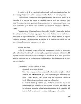 55
Se realizó través de un cuestionario administrado por la investigadora, el que fue
diseñado a partir del marco teórico que se ajusta a los objetivos de la investigación.
La elección del cuestionario deriva principalmente por el difícil acceso a la
intimidad de la muestra, por lo cual un cuestionario puede suplir una entrevista y de
igual forma cumple con asegurar que las preguntas sean en una misma estructura para
todas las familias y así abarcar todos los temas que se derivan del objetivo (Quintana,
2006)
Para determinar el lugar de la entrevista, se les consultó a las propias familias
donde lo consideran pertinente y seguro para ellas, con el fin de aplicar el cuestionario.
Pare efecto de registro se recurrió a la grabación de audio, porque permitió un registro
completo, detallado y permanente de la totalidad de la información emitida por las
entrevistadas, las que están anexadas en esta tesis.
Retirada del campo
La fase de retirada del campo se hizo bajo los siguientes criterios: el primero de
ellos es la saturación teórica, los datos recopilados ya no aportan nueva información. El
segundo criterio tiene que ver con el tiempo de elaboración de la tesis, ya que se
adscribe a un programa de magíster que se establece plazos deseables en que se termine
una investigación.
Tercera Fase Analítica: Análisis de datos
Durante la recolección de datos
Para evitar sesgos y mantener ordenada la información recogida se utilizó
el diario del entrevistador, que sirvió como una guía ordenadora que
según Taylor y Bogdan (1987) son los temas que se quisieron examinar a
través del cuestionario y algunas entrevistas aclaratorias.
Se crearon memos y escritos que permitieron anotaciones previas de
posibles hallazgos, supuestos o conclusiones, las cuales por criterio del
investigadora fueron de utilidad en algún momento de la redacción del
informe final, corroborando o contrarrestando alguna información.
 