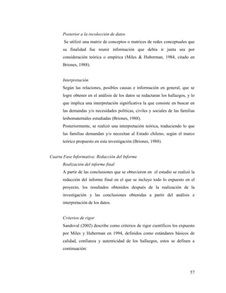 57
Posterior a la recolección de datos
Se utilizó una matriz de conceptos o matrices de redes conceptuales que
su finalidad fue reunir información que debía ir junta sea por
consideración teórica o empírica (Miles & Huberman, 1984, citado en
Briones, 1988).
Interpretación
Según las relaciones, posibles causas e información en general, que se
logre obtener en el análisis de los datos se redactaran los hallazgos, y lo
que implica una interpretación significativa la que consiste en buscar en
las demandas y/o necesidades políticas, civiles y sociales de las familias
lesbomaternales estudiadas (Briones, 1988).
Posteriormente, se realizó una interpretación teórica, traduciendo lo que
las familias demandan y/o necesitan al Estado chileno, según el marco
teórico propuesto en esta investigación (Briones, 1988).
Cuarta Fase Informativa: Redacción del Informe
Realización del informe final
A partir de las conclusiones que se obtuvieron en el estudio se realizó la
redacción del informe final en el que se incluyo todo lo expuesto en el
proyecto, los resultados obtenidos después de la realización de la
investigación y las conclusiones obtenidas a partir del análisis e
interpretación de los datos.
Criterios de rigor
Sandoval (2002) describe como criterios de rigor científicos los expuesto
por Miles y Huberman en 1994, definidos como estándares básicos de
calidad, confianza y autenticidad de los hallazgos, estos se definen a
continuación:
 