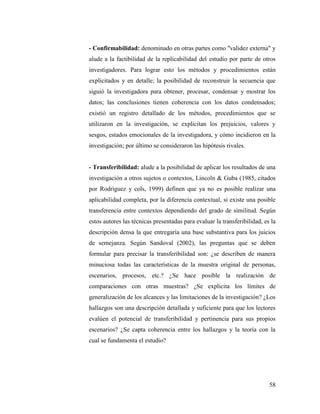 58
- Confirmabilidad: denominado en otras partes como "validez externa" y
alude a la factibilidad de la replicabilidad del estudio por parte de otros
investigadores. Para lograr esto los métodos y procedimientos están
explicitados y en detalle; la posibilidad de reconstruir la secuencia que
siguió la investigadora para obtener, procesar, condensar y mostrar los
datos; las conclusiones tienen coherencia con los datos condensados;
existió un registro detallado de los métodos, procedimientos que se
utilizaron en la investigación, se explicitan los prejuicios, valores y
sesgos, estados emocionales de la investigadora, y cómo incidieron en la
investigación; por último se consideraron las hipótesis rivales.
- Transferibilidad: alude a la posibilidad de aplicar los resultados de una
investigación a otros sujetos o contextos, Lincoln & Guba (1985, citados
por Rodríguez y cols, 1999) definen que ya no es posible realizar una
aplicabilidad completa, por la diferencia contextual, si existe una posible
transferencia entre contextos dependiendo del grado de similitud. Según
estos autores las técnicas presentadas para evaluar la transferibilidad, es la
descripción densa la que entregaría una base substantiva para los juicios
de semejanza. Según Sandoval (2002), las preguntas que se deben
formular para precisar la transferibilidad son: ¿se describen de manera
minuciosa todas las características de la muestra original de personas,
escenarios, procesos, etc.? ¿Se hace posible la realización de
comparaciones con otras muestras? ¿Se explicita los límites de
generalización de los alcances y las limitaciones de la investigación? ¿Los
hallazgos son una descripción detallada y suficiente para que los lectores
evalúen el potencial de transferibilidad y pertinencia para sus propios
escenarios? ¿Se capta coherencia entre los hallazgos y la teoría con la
cual se fundamenta el estudio?
 