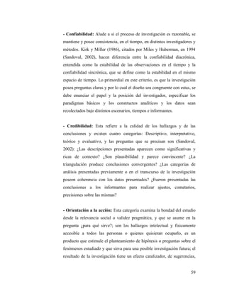 59
- Confiabilidad: Alude a si el proceso de investigación es razonable, se
mantiene y posee consistencia, en el tiempo, en distintos investigadores y
métodos. Kirk y Miller (1986), citados por Miles y Huberman, en 1994
(Sandoval, 2002), hacen diferencia entre la confiabilidad diacrónica,
entendida como la estabilidad de las observaciones en el tiempo y la
confiabilidad sincrónica, que se define como la estabilidad en el mismo
espacio de tiempo. Lo primordial en este criterio, es que la investigación
posea preguntas claras y por lo cual el diseño sea congruente con estas, se
debe enunciar el papel y la posición del investigador, especificar los
paradigmas básicos y los constructos analíticos y los datos sean
recolectados bajo distintos escenarios, tiempos e informantes.
- Credibilidad: Esta refiere a la calidad de los hallazgos y de las
conclusiones y existen cuatro categorías: Descriptivo, interpretativo,
teórico y evaluativo, y las preguntas que se precisan son (Sandoval,
2002): ¿Las descripciones presentadas aparecen como significativas y
ricas de contexto? ¿Son plausibilidad y parece convincente? ¿La
triangulación produce conclusiones convergentes? ¿Las categorías de
análisis presentadas previamente o en el transcurso de la investigación
poseen coherencia con los datos presentados? ¿Fueron presentadas las
conclusiones a los informantes para realizar ajustes, cometarios,
precisiones sobre las mismas?
- Orientación a la acción: Esta categoría examina la bondad del estudio
desde la relevancia social o validez pragmática, y que se asume en la
pregunta ¿para qué sirve?; son los hallazgos intelectual y físicamente
accesible a todos las personas o quienes quisieran ocuparlo, es un
producto que estimule el planteamiento de hipótesis o preguntas sobre el
fenómenos estudiado y que sirva para una posible investigación futura; el
resultado de la investigación tiene un efecto catalizador, de sugerencias,
 