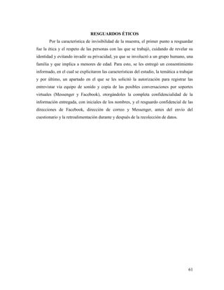 61
RESGUARDOS ÉTICOS
Por la característica de invisibilidad de la muestra, el primer punto a resguardar
fue la ética y el respeto de las personas con las que se trabajó, cuidando de revelar su
identidad y evitando invadir su privacidad, ya que se involucró a un grupo humano, una
familia y que implica a menores de edad. Para esto, se les entregó un consentimiento
informado, en el cual se explicitaron las características del estudio, la temática a trabajar
y por último, un apartado en el que se les solicitó la autorización para registrar las
entrevistar vía equipo de sonido y copia de las posibles conversaciones por soportes
virtuales (Messenger y Facebook), otorgándoles la completa confidencialidad de la
información entregada, con iniciales de los nombres, y el resguardo confidencial de las
direcciones de Facebook, dirección de correo y Messenger, antes del envío del
cuestionario y la retroalimentación durante y después de la recolección de datos.
 